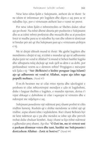 S u l e j m a n i ( a l e j h i s e l a m ) 161
Nëse këto ishin fjalët e Sulejmanit, atëherë do të thotë: Se
ne ishim të informuar për logjikën dhe dijen e saj para se të
ndodhte kjo, por e vërtetuam atëherë kur e vumë në provë.
Por nëse ishin fjalët e mbretëreshës së Shebës duket sikur
ajo po thotë: Na është dhënë dituria për pushtetin e Sulejmanit
dhe se ai është mbret profetësie dhe mesazhi dhe se ai posedon
forcë të madhe para se të ndodhte ky rast dhe ishim të dorëzuar
të bindur për atë që tha Sulejmani pasi që e vërtetuam çështjen
e tij.
Me të drejtë dikush mund të thotë: Me gjithë logjikën dhe
mendimin e drejtë të saj, si është e mundur që ajo të adhuronte
diçka tjetër në vend të Allahut? Si mund të bëhen bashkë logjika
dhe idhujtaria ndaj diçkaje që nuk sjell as dëm e as dobi, por
përkundrazi vetëm sa e dëmton robin? Përgjigjen e mësojmë
tek fjala e tij: “Atë (Belkisën) e kishte penguar (nga Islami)
ajo që adhuronte në vend të Allahut, sepse ajo ishte nga
populli mohues. (Neml 43)
D.m.th besimet me të cilat rritet njeriu dhe ideologjitë e
prishura të cilat mbizotërojnë mendjen e çdo të logjikshmi,
duke i larguar thelbin e logjikës, e mundin njeriun, derisa t’i
vijnë shkaqet e dobishme të cilat i sqarojnë të vërtetën dhe e
nderojnë me ndjekjen e saj.
Sulejmani posedonte një ndërtesë prej xhami poshtë të cilës
rridhin lumenj. Kushdo që e shihte mendonte se është ujë që
rridhte, sepse xhami ishte i tejdukshëm. Kur i thanë Belkisës hyr
në këtë ndërtesë ajo e pa dhe mendoi se ishte ujë dhe përveli
rrobat duke zbuluar këmbët. Asaj i thanë se kjo është ndërtesë
e gdhendur prej xhami. Ajo tha: “O Zoti im, me të vërtetë unë
e paskam dëmtuar veten dhe tani, bashkë me Sulejmanin i
dorëzohem Allahut - Zotit të botëve!” (Neml 44)
 