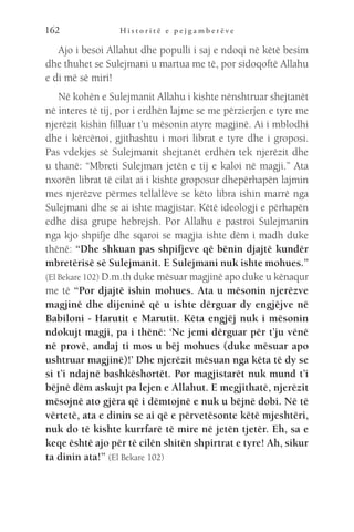 H i s t o r i t ë e p e j g a m b e r ë v e
162
Ajo i besoi Allahut dhe populli i saj e ndoqi në këtë besim
dhe thuhet se Sulejmani u martua me të, por sidoqoftë Allahu
e di më së miri!
Në kohën e Sulejmanit Allahu i kishte nënshtruar shejtanët
në interes të tij, por i erdhën lajme se me përzierjen e tyre me
njerëzit kishin filluar t’u mësonin atyre magjinë. Ai i mblodhi
dhe i kërcënoi, gjithashtu i mori librat e tyre dhe i groposi.
Pas vdekjes së Sulejmanit shejtanët erdhën tek njerëzit dhe
u thanë: “Mbreti Sulejman jetën e tij e kaloi në magji.” Ata
nxorën librat të cilat ai i kishte groposur dhepërhapën lajmin
mes njerëzve përmes tellallëve se këto libra ishin marrë nga
Sulejmani dhe se ai ishte magjistar. Këtë ideologji e përhapën
edhe disa grupe hebrejsh. Por Allahu e pastroi Sulejmanin
nga kjo shpifje dhe sqaroi se magjia ishte dëm i madh duke
thënë: “Dhe shkuan pas shpifjeve që bënin djajtë kundër
mbretërisë së Sulejmanit. E Sulejmani nuk ishte mohues.”
(El Bekare 102) D.m.th duke mësuar magjinë apo duke u kënaqur
me të “Por djajtë ishin mohues. Ata u mësonin njerëzve
magjinë dhe dijeninë që u ishte dërguar dy engjëjve në
Babiloni - Harutit e Marutit. Këta engjëj nuk i mësonin
ndokujt magji, pa i thënë: ‘Ne jemi dërguar për t’ju vënë
në provë, andaj ti mos u bëj mohues (duke mësuar apo
ushtruar magjinë)!’ Dhe njerëzit mësuan nga këta të dy se
si t’i ndajnë bashkëshortët. Por magjistarët nuk mund t’i
bëjnë dëm askujt pa lejen e Allahut. E megjithatë, njerëzit
mësojnë ato gjëra që i dëmtojnë e nuk u bëjnë dobi. Në të
vërtetë, ata e dinin se ai që e përvetësonte këtë mjeshtëri,
nuk do të kishte kurrfarë të mire në jetën tjetër. Eh, sa e
keqe është ajo për të cilën shitën shpirtrat e tyre! Ah, sikur
ta dinin ata!” (El Bekare 102)
 