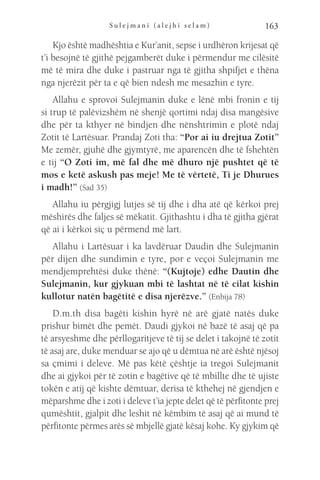 S u l e j m a n i ( a l e j h i s e l a m ) 163
Kjo është madhështia e Kur’anit, sepse i urdhëron krijesat që
t’i besojnë të gjithë pejgamberët duke i përmendur me cilësitë
më të mira dhe duke i pastruar nga të gjitha shpifjet e thëna
nga njerëzit për ta e që bien ndesh me mesazhin e tyre.
Allahu e sprovoi Sulejmanin duke e lënë mbi fronin e tij
si trup të palëvizshëm në shenjë qortimi ndaj disa mangësive
dhe për ta kthyer në bindjen dhe nënshtrimin e plotë ndaj
Zotit të Lartësuar. Prandaj Zoti tha: “Por ai iu drejtua Zotit”
Me zemër, gjuhë dhe gjymtyrë, me aparencën dhe të fshehtën
e tij “O Zoti im, më fal dhe më dhuro një pushtet që të
mos e ketë askush pas meje! Me të vërtetë, Ti je Dhurues
i madh!” (Sad 35)
Allahu iu përgjigj lutjes së tij dhe i dha atë që kërkoi prej
mëshirës dhe faljes së mëkatit. Gjithashtu i dha të gjitha gjërat
që ai i kërkoi siç u përmend më lart.
Allahu i Lartësuar i ka lavdëruar Daudin dhe Sulejmanin
për dijen dhe sundimin e tyre, por e veçoi Sulejmanin me
mendjemprehtësi duke thënë: “(Kujtoje) edhe Dautin dhe
Sulejmanin, kur gjykuan mbi të lashtat në të cilat kishin
kullotur natën bagëtitë e disa njerëzve.” (Enbija 78)
D.m.th disa bagëti kishin hyrë në arë gjatë natës duke
prishur bimët dhe pemët. Daudi gjykoi në bazë të asaj që pa
të arsyeshme dhe përllogaritjeve të tij se delet i takojnë të zotit
të asaj are, duke menduar se ajo që u dëmtua në arë është njësoj
sa çmimi i deleve. Më pas këtë çështje ia tregoi Sulejmanit
dhe ai gjykoi për të zotin e bagëtive që të mbillte dhe të ujiste
tokën e atij që kishte dëmtuar, derisa të kthehej në gjendjen e
mëparshme dhe i zoti i deleve t’ia jepte delet që të përfitonte prej
qumështit, gjalpit dhe leshit në këmbim të asaj që ai mund të
përfitonte përmes arës së mbjellë gjatë kësaj kohe. Ky gjykim që
 