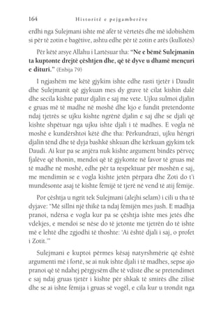 H i s t o r i t ë e p e j g a m b e r ë v e
164
erdhi nga Sulejmani ishte më afër të vërtetës dhe më idobishëm
si për të zotin e bagëtive, ashtu edhe për të zotin e arës (kullotës)
Për këtë arsye Allahu i Lartësuar tha: “Ne e bëmë Sulejmanin
ta kuptonte drejtë çështjen dhe, që të dyve u dhamë mençuri
e dituri.” (Enbija 79)
I ngjashëm me këtë gjykim ishte edhe rasti tjetër i Daudit
dhe Sulejmanit që gjykuan mes dy grave të cilat kishin dalë
dhe secila kishte patur djalin e saj me vete. Ujku sulmoi djalin
e gruas më të madhe në moshë dhe kjo e fundit pretendonte
ndaj tjetrës se ujku kishte ngrënë djalin e saj dhe se djali që
kishte shpëtuar nga ujku ishte djali i të madhes. E vogla në
moshë e kundërshtoi këtë dhe tha: Përkundrazi, ujku hëngri
djalin tënd dhe të dyja bashkë shkuan dhe kërkuan gjykim tek
Daudi. Ai kur pa se anjëra nuk kishte argument bindës përveç
fjalëve që thonin, mendoi që të gjykonte në favor të gruas më
të madhe në moshë, edhe për ta respektuar për moshën e saj,
me mendimin se e vogla kishte jetën përpara dhe Zoti do t’i
mundësonte asaj të kishte fëmijë të tjerë në vend të atij fëmije.
Por çështja u ngrit tek Sulejmani (alejhi selam) i cili u tha të
dyjave: “Më sillni një thikë ta ndaj fëmijën mes jush. E madhja
pranoi, ndërsa e vogla kur pa se çështja ishte mes jetës dhe
vdekjes, e mendoi se nëse do të jetonte me tjetrën do të ishte
më e lehtë dhe zgjodhi të thoshte: ‘Ai është djali i saj, o profet
i Zotit.’”
Sulejmani e kuptoi përmes kësaj natyrshmërie që është
argumenti më i fortë, se ai nuk ishte djali i të madhes, sepse ajo
pranoi që të ndahej përgjysëm dhe të vdiste dhe se pretendimet
e saj ndaj gruas tjetër i kishte për shkak të smirës dhe zilisë
dhe se ai ishte fëmija i gruas së vogël, e cila kur u trondit nga
 