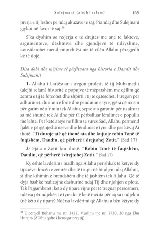 S u l e j m a n i ( a l e j h i s e l a m ) 165
prerja e tij lëshoi pe ndaj akuzave të saj. Prandaj dhe Sulejmani
gjykoi në favor të saj.38
S’ka dyshim se nxjerja e të drejtës me anë të fakteve,
argumenteve, dëshmive dhe gjendjeve të ndryshme,
konsiderohet mendjemprehtësi me të cilën Allahu përzgjedh
kë të dojë.
Disa dobi dhe mësime të përfituara nga historia e Daudit dhe
Sulejmanit
1- Allahu i Lartësuar i tregon profetit të tij Muhamedit
(alejhi selam) historitë e popujve të mëparshëm me qëllim që
zemra e tij të forcohet dhe shpirti i tij të qetësohet. I tregon për
adhurimet, durimin e fortë dhe pendimin e tyre, gjëra që nxisin
për garim në afrimin tek Allahu, sepse ata garonin për tu afruar
sa më shumë tek Ai dhe për t’i përballuar lëndimet e popullit
më lehtë. Për këtë arsye në fillim të sures Sad, Allahu përmend
fjalët e përgënjeshtruesve dhe lëndimet e tyre dhe pas kësaj Ai
thotë: “Ti duroje atë që thonë ata dhe kujtoje robin Tonë të
fuqishëm, Daudin, që përherë i drejtohej Zotit.” (Sad 17)
2- Fjala e Zotit kur thotë: “Robin Tonë të fuqishëm,
Daudin, që përherë i drejtohej Zotit.” (Sad 17)
Ky është lavdërim i madh nga Allahu për shkak të këtyre dy
tipareve: forcën e zemrës dhe të trupit në bindjen ndaj Allahut,
si dhe kthimin e brendshëm dhe të jashtëm tek Allahu. Që të
dyja bashkë realizojnë dashurinë ndaj Tij dhe njohjen e plotë.
Tek Pejgamberët, këto dy tipare vijnë për të treguar përsosmëri,
ndërsa për ndjekësit e tyre do të ketë merita për aq sa i ndjekin
(në këto dy tipare) Ndërsa lavdërimi që Allahu u bën këtyre dy
38 
E përcjell Buhariu me nr. 3427, Muslimi me nr. 1720, 20 nga Ebu
Hurejra (Allahu qoftë i kënaqur prej tij).
 