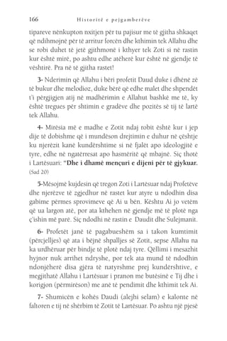H i s t o r i t ë e p e j g a m b e r ë v e
166
tipareve nënkupton nxitjen për tu pajisur me të gjitha shkaqet
që ndihmojnë për të arritur forcën dhe kthimin tek Allahu dhe
se robi duhet të jetë gjithmonë i kthyer tek Zoti si në rastin
kur është mirë, po ashtu edhe atëherë kur është në gjendje të
vështirë. Pra në të gjitha rastet!
3- Nderimin që Allahu i bëri profetit Daud duke i dhënë zë
të bukur dhe melodioz, duke bërë që edhe malet dhe shpendët
t’i përgjigjen atij në madhërimin e Allahut bashkë me të, ky
është tregues për shtimin e gradëve dhe pozitës së tij të lartë
tek Allahu.
4- Mirësia më e madhe e Zotit ndaj robit është kur i jep
dije të dobishme që i mundëson drejtimin e duhur në çështje
ku njerëzit kanë kundërshtime si në fjalët apo ideologjitë e
tyre, edhe në ngatërresat apo hasmëritë që mbajnë. Siç thotë
i Lartësuari: “Dhe i dhamë mençuri e dijeni për të gjykuar.
(Sad 20)
5-Mësojmë kujdesin që tregon Zoti i Lartësuar ndaj Profetëve
dhe njerëzve të zgjedhur në rastet kur atyre u ndodhin disa
gabime përmes sprovimeve që Ai u bën. Kështu Ai jo vetëm
që ua largon atë, por ata kthehen në gjendje më të plotë nga
ç’ishin më parë. Siç ndodhi në rastin e Daudit dhe Sulejmanit.
6- Profetët janë të pagabueshëm sa i takon kumtimit
(përcjelljes) që ata i bëjnë shpalljes së Zotit, sepse Allahu na
ka urdhëruar për bindje të plotë ndaj tyre. Qëllimi i mesazhit
hyjnor nuk arrihet ndryshe, por tek ata mund të ndodhin
ndonjëherë disa gjëra të natyrshme prej kundërshtive, e
megjithatë Allahu i Lartësuar i pranon me butësinë e Tij dhe i
korigjon (përmirëson) me anë të pendimit dhe kthimit tek Ai.
7- Shumicën e kohës Daudi (alejhi selam) e kalonte në
faltoren e tij në shërbim të Zotit të Lartësuar. Po ashtu një pjesë
 