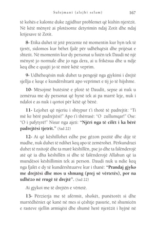 S u l e j m a n i ( a l e j h i s e l a m ) 167
të kohës e kalonte duke zgjidhur problemet që kishin njerëzit.
Në këtë mënyrë ai plotësonte detyrimin ndaj Zotit dhe ndaj
krijesave të Zotit.
8- Etika duhet të jetë prezente në momentin kur hyn tek të
tjerët, sidomos kur bëhet fjalë për udhëhqësit dhe prijësat e
shtetit. Në momentin kur dy personat u futën tek Daudi në një
mënyrë jo normale dhe jo nga dera, ai u frikësua dhe u ndje
keq dhe e quajti jo të mirë këtë veprim.
9- Udhëheqësin nuk duhet ta pengojë nga gjykimi i drejtë
sjellja e keqe e kundërshtarit apo veprimet e tij jo të hijshme.
10- Mësojmë butësinë e plotë të Daudit, sepse ai nuk u
zemërua me dy personat që hynë tek ai pa marrë leje, nuk i
ndaloi e as nuk i qortoi për këtë që bënë.
11- Lejohet që njeriu i shtypur t’i thotë të padrejtit: “Ti
më ke bërë padrejtësi!” Apo t’i thërrasë: “O zullumqar!” Ose:
“O i pafytyrë!” Nisur nga ajeti: “Njëri nga të cilët i ka bërë
padrejtësi tjetrit.” (Sad 22)
12- Ai që këshillohet edhe pse gëzon pozitë dhe dije të
madhe, nuk duhet të ndihet keq apo të zemërohet. Përkundrazi
duhet të nxitojë dhe ta marë këshillën, pse jo dhe ta falënderojë
atë që ia dha këshillën si dhe të falënderojë Allahun që ia
mundësoi këshillimin tek ai person. Daudi nuk u ndie keq
nga fjalët e dy të kundërshtuarve kur i thanë: “Prandaj gjyko
me drejtësi dhe mos u shmang (prej së vërtetës), por na
udhëzo në rrugë të drejtë”. (Sad 22)
Ai gjykoi me të drejtën e vërtetë.
13- Përzierja me të afërmit, shokët, punëtorët si dhe
marrëdhëniet që kanë në mes si çështje pasurie, në shumicën
e rasteve sjellin armiqësi dhe shumë herë njerëzit i hyjnë në
 