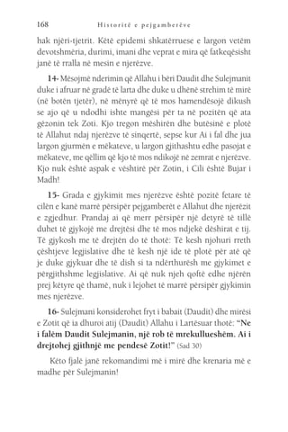 H i s t o r i t ë e p e j g a m b e r ë v e
168
hak njëri-tjetrit. Këtë epidemi shkatërruese e largon vetëm
devotshmëria, durimi, imani dhe veprat e mira që fatkeqësisht
janë të rralla në mesin e njerëzve.
14- Mësojmë nderimin që Allahu i bëri Daudit dhe Sulejmanit
duke i afruar në gradë të larta dhe duke u dhënë strehim të mirë
(në botën tjetër), në mënyrë që të mos hamendësojë dikush
se ajo që u ndodhi ishte mangësi për ta në pozitën që ata
gëzonin tek Zoti. Kjo tregon mëshirën dhe butësinë e plotë
të Allahut ndaj njerëzve të sinqertë, sepse kur Ai i fal dhe jua
largon gjurmën e mëkateve, u largon gjithashtu edhe pasojat e
mëkateve, me qëllim që kjo të mos ndikojë në zemrat e njerëzve.
Kjo nuk është aspak e vështirë për Zotin, i Cili është Bujar i
Madh!
15- Grada e gjykimit mes njerëzve është pozitë fetare të
cilën e kanë marrë përsipër pejgamberët e Allahut dhe njerëzit
e zgjedhur. Prandaj ai që merr përsipër një detyrë të tillë
duhet të gjykojë me drejtësi dhe të mos ndjekë dëshirat e tij.
Të gjykosh me të drejtën do të thotë: Të kesh njohuri rreth
çështjeve legjislative dhe të kesh një ide të plotë për atë që
je duke gjykuar dhe të dish si ta ndërthurësh me gjykimet e
përgjithshme legjislative. Ai që nuk njeh qoftë edhe njërën
prej këtyre që thamë, nuk i lejohet të marrë përsipër gjykimin
mes njerëzve.
16- Sulejmani konsiderohet fryt i babait (Daudit) dhe mirësi
e Zotit që ia dhuroi atij (Daudit) Allahu i Lartësuar thotë: “Ne
i falëm Daudit Sulejmanin, një rob të mrekullueshëm. Ai i
drejtohej gjithnjë me pendesë Zotit!” (Sad 30)
Këto fjalë janë rekomandimi më i mirë dhe krenaria më e
madhe për Sulejmanin!
 