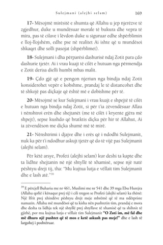 S u l e j m a n i ( a l e j h i s e l a m ) 169
17- Mësojmë mirësitë e shumta që Allahu u jep njerëzve të
zgjedhur, duke u mundësuar morale të bukura dhe vepra të
mira, pas të cilave i lëvdon duke u siguruar edhe shpërblimin
e lloj-llojshëm, edhe pse në realitet Ai ishte që u mundësoi
shkaqet dhe solli pasojat (shpërblimet).
18- Sulejmani i dha përparësi dashurisë ndaj Zotit para çdo
dashurie tjetër. Ai i vrau kuajt të cilët e hutuan nga përmendja
e Zotit derisa dielli humbi mbas malit.
19- Çdo gjë që e pengon njeriun nga bindja ndaj Zotit
konsiderohet vepër e kobshme, prandaj le të distancohet dhe
të shkojë pas diçkaje që është më e dobishme për të.
20- Mësojmë se kur Sulejmani i vrau kuajt e shpejtë të cilët
e hutuan nga bindja ndaj Zotit, si për t’ia zëvendësuar Allau
i nënshtroi erën dhe shejtanët (me të cilët i kryente gjëra më
shpejt), sepse kushdo që bratktis diçka për hir të Allahut, Ai
ia zëvendëson me diçka shumë më të mirë.
21- Nënshtrimi i djajve dhe i erës që i ndodhi Sulejmanit,
nuk ka për t’i ndodhur askujt tjetër që do të vijë pas Sulejmanit
(alejhi selam).
Për këtë arsye, Profeti (alejhi selam) kur deshi ta kapte dhe
ta lidhte shejtanin në një shtyllë të xhamisë, sepse një natë
pështyu drejt tij, tha: “Mu kujtua lutja e vëllait tim Sulejmanit
dhe e lash atë.”39
39 
E përcjell Buhariu me nr 461, Muslimi me nr 541 dhe 39 mga Ebu Hurejra
(Allahu qoftë i kënaqur prej tij) i cili tregon se Profeti (alejhi selam) ka thënë:
Një Ifrit prej xhindëve pështyu drejt meje mbrëmë që të ma ndërpriste
namazin. Allahu më mundësoi që ta kisha nën pushtetin tim, prandaj e mora
dhe desha ta lidhja tek një shtyllë prej shtyllave të xhamisë që ta shihnit të
gjithë, por mu kujtua lutja e vëllait tim Sulejmanit “O Zoti im, më fal dhe
më dhuro një pushtet që të mos e ketë askush pas meje!” dhe e lash të
largohej i poshtëruar.
 