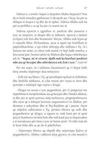 A d e m i ( a l e j h i s e l a m ) 17
Ndërsa ti, o armik i hapur (i drejtohet Allahu shejtanit)! Nuk
do të kesh mundësi gjithmonë t’i devijosh ata. I keqi, ka për ta
shfaqur të keqen e tij dhe do të njihet. Ndërsa Allahu nuk ka
për ta përfillur e as që ka për t’u marrë me të.
Ndërsa njerëzit e zgjedhur si: profetët dhe pasuesit e
tyre; të sinqertët, të drejtët dhe të dalluarit, njerëzit e dashur
(evlijatë) tek Zoti dhe besimtarët: Këtyre, Allahu nuk lejon që
t’i mposht Iblisi. Përkundrazi, atyre u ngriti një fortifikatë të
papërshkueshme, e ajo është mbrojtja dhe ndihma e Tij. Ai i
furnzoi me armë, të cilave nuk mund t’u bëjë ballë armiku, e
këto armë janë: besimi i plotë në Allahun dhe fuqia e mbështetjes
tek Ai. “Sepse, në të vërtetë, djalli nuk ka kurrfarë pushteti
mbi ata që besojnë dhe mbështeten tek Zoti i tyre.” (Nahl 99)
Për më tepër, Ai i ndihmoi (besimtarët) që t’i bëjnë ballë
këtij armiku nëpërmjet disa mënyrave:
- Solli tek ata librat e Tij, që përmbajnë njohuri të dobishme
dhe këshilla ndikuese, të cilat nxisin për vepra të mira dhe
qortojnë e ndalojnë nga veprat e këqija.
- Dërgoi në mesin e tyre pejgamberë, për t’i përgëzuar me
shpërblime të menjëhershme ata që besojnë dhe i binden Allahut,
si dhe për të qenë qortues ndaj mohuesve, përgënjështruesve
dhe atyre që u kthejnë kurrizin (argumenteve) të Allahut, për
dënimet e ndryshme dhe të lloj-llojshme që i presin. Atyre
që ndjekin udhëzimin e Tij, përmes librave që solli dhe
pejgamberëve që dërgoi, u siguroi se, nuk kanë për të qenë
prej të humburve në këtë botë dhe nuk kanë pse të shqetësohen
e të merakosen për fatin e tyre në botën tjetër. Të tillët nuk do
të kenë frikë dhe as që do të pikëllohen.
- Nëpërmjet librave që shpalli dhe nëpërmjet fjalëve të
pejgamberëve, Allahu i udhëzoi drejt gjërave, të cilat mund t’i
 