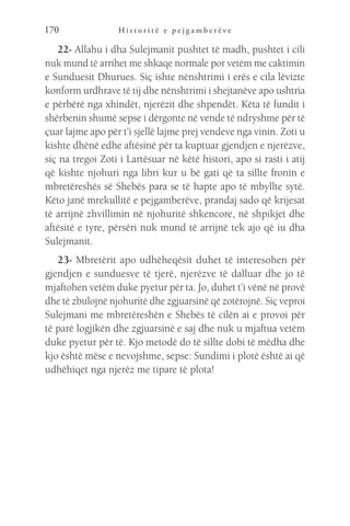 H i s t o r i t ë e p e j g a m b e r ë v e
170
22- Allahu i dha Sulejmanit pushtet të madh, pushtet i cili
nuk mund të arrihet me shkaqe normale por vetëm me caktimin
e Sunduesit Dhurues. Siç ishte nënshtrimi i erës e cila lëvizte
konform urdhrave të tij dhe nënshtrimi i shejtanëve apo ushtria
e përbërë nga xhindët, njerëzit dhe shpendët. Këta të fundit i
shërbenin shumë sepse i dërgonte në vende të ndryshme për të
çuar lajme apo për t’i sjellë lajme prej vendeve nga vinin. Zoti u
kishte dhënë edhe aftësinë për ta kuptuar gjendjen e njerëzve,
siç na tregoi Zoti i Lartësuar në këtë histori, apo si rasti i atij
që kishte njohuri nga libri kur u bë gati që ta sillte fronin e
mbretëreshës së Shebës para se të hapte apo të mbyllte sytë.
Këto janë mrekullitë e pejgamberëve, prandaj sado që krijesat
të arrijnë zhvillimin në njohuritë shkencore, në shpikjet dhe
aftësitë e tyre, përsëri nuk mund të arrijnë tek ajo që iu dha
Sulejmanit.
23- Mbretërit apo udhëheqësit duhet të interesohen për
gjendjen e sunduesve të tjerë, njerëzve të dalluar dhe jo të
mjaftohen vetëm duke pyetur për ta. Jo, duhet t’i vënë në provë
dhe të zbulojnë njohuritë dhe zgjuarsinë që zotërojnë. Siç veproi
Sulejmani me mbretëreshën e Shebës të cilën ai e provoi për
të parë logjikën dhe zgjuarsinë e saj dhe nuk u mjaftua vetëm
duke pyetur për të. Kjo metodë do të sillte dobi të mëdha dhe
kjo është mëse e nevojshme, sepse: Sundimi i plotë është ai që
udhëhiqet nga njerëz me tipare të plota!
 
