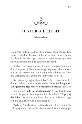 171
HISTORIA E EJUBIT
(alejhi selam)
Ejubi ishte Profet i zgjedhur dhe i nderuar dhe i përkiste Beni
Israilëve. Allahu i Lartësuar e ka përmendur atë në Librin e
Tij dhe e ka lavdëruar për cilësitë e tij të larta në përgjithësi e
sidomos për durimin ndaj sprovave në veçanti.
Allahu i Lartësuar e sprovoi në fëmijët, familjen, pasurinë si
dhe në trupin e tij. Ai e sprovoi me gjëra që nuk kishte sprovuar
ndokën nga krijesat e tij. Por ai duroi ndaj caktimit të Allahut
dhe vazhdoi të ishte gjithmonë i kthyer tek Zoti i tij.
Kur sëmundja zgjati shumë kohë dhe e harruan shokët
dhe të dashurit, ai u lut duke thënë: “Mua më ka goditur
fatkeqësia dhe Ti je më Mëshiruesi i mëshiruesve!” (Enbija 83)
Atij iu tha: “Qëllo me këmbën tënde” Ai e qëlloi tokën me
këmbë dhe prej aty buroi ujë i ftohtë dhe i thanë: “Pi prej tij
dhe lahu.” Ai veproi siç i thanë dhe kështu Allahu ia largoi
sëmundjen dhe sprovën e mundimshme.
Pas kësaj Zoti i Lartësuar ja ktheu familjen dhe pasurinë dhe
i dha prej mirësive të mëdha dhe me këtë durim ai u bë prijësi
 