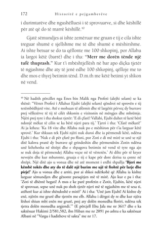 H i s t o r i t ë e p e j g a m b e r ë v e
172
i durimtarëve dhe ngushëlluesi i të sprovuarve, si dhe këshillë
për atë që do të marrë këshillë.40
Gjatë sëmundjes ai ishte zemëruar me gruan e tij e cila ishte
treguar shumë e sjellshme me të dhe shumë e mëshirshme.
Ai ishte betuar se do ta qëllonte me 100 shkopinj, por Allahu
ia largoi këtë (barrë) dhe i tha: “Merr me dorën tënde një
tufë thuprash.” Kur t’i mbështjellësh në bar apo diçka tjetër
të ngjashme dhe aty të jenë edhe 100 shkopinj, qëlloje me to
dhe mos e thyej betimin tënd. D.m.th me këtë betimi yt shkon
në vend.
40 
Në hadith përcillet nga Enes bin Malik nga Profeti (alejhi selam) se ka
thënë: “Vërtet Profeti i Allahut Ejubi (alejhi selam) qëndroi në sprovën e tij
tetëmbëdhjetë vite. Atë e mohuan të afërmit dhe të largëtit përveç dy burrave
prej vëllezërve të tij të cilët shkonin e vizitonin në mëngjes dhe mbrëmje.
Njëri prej tyre i tha shokut tjetër: ‘E di çfarë? Vallahi, Ejubi duhet të ketë bërë
ndonjë mëkat të cilin se ka bërë njeri para tij.’ Tjetri i tha: ‘Cfarë mëkati?’
Ai ja ktheu: ‘Ka 18 vite dhe Allahu nuk po e mëshiron për t’ia larguar këtë
sprovë.’ Kur shkuan tek Ejubi njëri nuk duroi dhe ia përmendi këtë, ndërsa
Ejubi i tha: ‘Nuk e di për çfarë po flisni, por Zoti e di më mirë se unë se një
ditë kalova pranë dy burrave që grindeshin dhe përmendnin Zotin ndërsa
unë kthehesha në shtëpi dhe e shpagova betimin në vend të tyre nga ajo
se nuk doja të përmendej Allahu veçse në të vërtetën.’ Ai dilte për të kryer
nevojën dhe kur mbaronte, gruaja e tij e kape për dore derisa ta çonte në
shtëpi. Një ditë ajo u vonua dhe në atë moment i erdhi shpallja ‘Bjeri me
këmbë tokës dhe aty do të dalë një burim me ujë të ftohtë për larje dhe
pirje!’ Ajo u vonua dhe e arriti, por ai shkoi ndërkohë që Allahu ia kishte
larguar sëmundjen dhe gëzonte paraqitjen më të mirë. Ajo kur e pa i tha:
‘Zoti të dhëntë begati! A mos e ke parë profetin e Zotit, Ejubin, këtë njeri
të sprovuar, sepse unë nuk po shoh tjetër njeri më të ngjashëm me të sesa ti,
atëherë kur ai ishte shëndoshë e mirë?’ Ai i tha: ‘Unë jam Ejubi! Ai kishte dy
enë, njërën me grurë dhe tjetrën me elb. Allahu i dërgoi dy re dhe kur njëra
lëshoi shiun mbi enën me grurë, prej aty dolën monedha floriri, ndërsa tek
tjetra dolën monedha argjendi.’” (E përcjell Ebu Jala me nr 3617 dhe e ka
saktësuar Hakimi 2/581,582, ibn Hiban me nr 2091 po ashtu e ka saktësuar
Albani në “Vargu i haditheve të sakta” me nr 17.
 