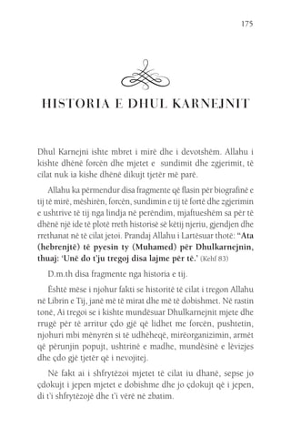 175
HISTORIA E DHUL KARNEJNIT
Dhul Karnejni ishte mbret i mirë dhe i devotshëm. Allahu i
kishte dhënë forcën dhe mjetet e sundimit dhe zgjerimit, të
cilat nuk ia kishe dhënë dikujt tjetër më parë.
Allahu ka përmendur disa fragmente që flasin për biografinë e
tij të mirë, mëshirën, forcën, sundimin e tij të fortë dhe zgjerimin
e ushtrive të tij nga lindja në perëndim, mjaftueshëm sa për të
dhënë një ide të plotë rreth historisë së këtij njeriu, gjendjen dhe
rrethanat në të cilat jetoi. Prandaj Allahu i Lartësuar thotë: “Ata
(hebrenjtë) të pyesin ty (Muhamed) për Dhulkarnejnin,
thuaj: ‘Unë do t’ju tregoj disa lajme për të.’ (Kehf 83)
D.m.th disa fragmente nga historia e tij.
Është mëse i njohur fakti se historitë të cilat i tregon Allahu
në Librin e Tij, janë më të mirat dhe më të dobishmet. Në rastin
tonë, Ai tregoi se i kishte mundësuar Dhulkarnejnit mjete dhe
rrugë për të arritur çdo gjë që lidhet me forcën, pushtetin,
njohuri mbi mënyrën si të udhëheqë, mirëorganizimin, armët
që përunjin popujt, ushtrinë e madhe, mundësinë e lëvizjes
dhe çdo gjë tjetër që i nevojitej.
Në fakt ai i shfrytëzoi mjetet të cilat iu dhanë, sepse jo
çdokujt i jepen mjetet e dobishme dhe jo çdokujt që i jepen,
di t’i shfrytëzojë dhe t’i vërë në zbatim.
 