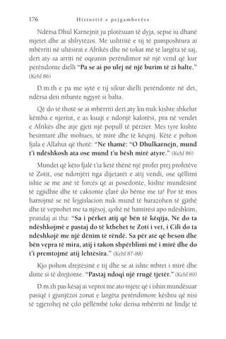 H i s t o r i t ë e p e j g a m b e r ë v e
176
Ndërsa Dhul Karnejnit ju plotësuan të dyja, sepse iu dhanë
mjetet dhe ai shfrytëzoi. Me ushtritë e tij të pamposhtura ai
mbërriti në ultësirat e Afrikës dhe në tokat më të largëta të saj,
deri aty sa arriti në oqeanin perëndimor në një vend që kur
perëndonte dielli “Pa se ai po ulej në një burim të zi balte.”
(Kehf 86)
D.m.th e pa me sytë e tij sikur dielli perëndonte në det,
ndërsa deti mbante ngjyrë si balta.
Që do të thotë se ai mbërriti deri aty ku nuk kishte shkelur
këmba e njeriut, e as kuajt e ndonjë kalorësi, pra në vendet
e Afrikës dhe atje gjeti një popull të përzier. Mes tyre kishte
besimtarë dhe mohues, të mirë dhe të këqinj. Këtë e pohon
fjala e Allahut që thotë: “Ne thamë: “O Dhulkarnejn, mund
t’i ndëshkosh ata ose mund t’u bësh mirë atyre.” (Kehf 86)
Mundet që këto fjalë t’ia ketë thënë një profet prej profetëve
të Zotit, ose ndonjëri nga dijetarët e atij vendi, ose qëllimi
ishte se me anë të forcës që ai posedonte, kishte mundësinë
të zgjidhte dhe të caktonte çfarë do bënte me ta! Por të mos
harrojmë se në lejgislacion nuk mund të barazohen të gjithë
dhe të veprohet me ta njësoj, qoftë në bamirësi apo ndëshkim,
prandaj ai tha: “Sa i përket atij që bën të këqija, Ne do ta
ndëshkojmë e pastaj do të kthehet te Zoti i vet, i Cili do ta
ndëshkojë me një dënim të rëndë. Sa për atë që beson dhe
bën vepra të mira, atij i takon shpërblimi më i mirë dhe do
t’i premtojmë atij lehtësira.” (Kehf 87-88)
Kjo pohon drejtësinë e tij dhe se ai ishte mbret i mirë dhe
dinte si të drejtonte. “Pastaj ndoqi një rrugë tjetër.” (Kehf 89)
D.m.th pas kësaj ai veproi me ato mjete që i ishin mundësuar
pasiqë i gjunjëzoi zonat e largëta perëndimore kështu që nisi
të zgjerohej në çdo pëllëmbë toke derisa mbërriti në lindje të
 