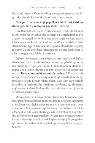 D h u l K a r n e j n i ( a l e j h i s e l a m ) 177
diellit, në vendet e Kinës dhe brigjet e aqeanit paqësor dhe ky
qe caku i fundit ku mund të kenë mbërritur çliruesit.
“Ai e pa të lindte mbi një popull, të cilit Ne nuk i kishim
dhënë gjë, për t’u mbrojtur nga dielli.” (Kehf 90)
D.m.th nuk kishin me se të ruheshin nga rrezet e diellit, nuk
kishin rroba për të veshur dhe as shtëpi ku të strehoheshin. Pra
ai gjeti një popull në fund të lindjes së largët me këto tipare
kafshërore e që kishin rënë në një gradë me kafshët të cilat
strehohen në pyje të dendura, në stepa dhe skuadrone larg prej
njerëzve. Në atë kohë këta njerëz jetonin në këto kushte për të
cilat na tregon vetë Allahu i Lartësuar.
Qëllimi i kësaj që po them është se ai arriti atje ku nuk kishte
shkelur njeri tjetër. Pas kësaj ekspetide u kthye përsëri nga veriu
dhe ndoqi një rrugë tjetër që do t’i mundësonte të drejtonte
popuj dhe t’i nënështronte dhe për këtë synoi shkuarjen nga
veriu: “Derisa, kur arriti në mes dy malesh.” D.m.th arriti
në një vend të mesëm mes dy malesh që ndodheshin aty që
prej kur e kishte krijuar Allahu tokën, e që ishin varg malesh
të mëdha, të thepisura dhe të ngjitura bashkë nga ajo zbrazëtia,
e që çonin në detet lindore dhe perëndimore e që njihen si
vendet ku jetuan Turqit.
Me këtë kanë rënë dakort komentuesit dhe historianët, por
kanë pasur kundërshtime lidhur me faktin nëse janë vargmalet
e Kaukazit apo diçka tjetër në malet e Azerbajxhanit, apo
vragmalet e Tait, apo malet që lidhen me murin Kinez në tokat
e Mongolisë, dhe ka më shumë gjasa të jetë kështu pasi ky është
dhe mendimi më i qëndrueshëm. Ai gjeti në atë zbrazëtirë mes
këtyre maleve një popull që nuk kuptonin anjë fjalë pos gjuhës
që flisnin dhe kishin vështirësi të kuptonin gjuhën e popujve
të tjerë.
 