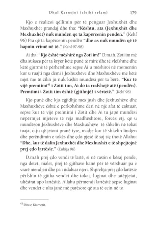 D h u l K a r n e j n i ( a l e j h i s e l a m ) 179
Kjo e realizoi qëllimin për të penguar Jexhuxhët dhe
Maxhuxhët prandaj dhe tha: “Kështu, ata (Jexhuxhët dhe
Mexhuxhët) nuk mundën që ta kapërcenin pendën.” (Kehf
96) Pra që ta kapërcenin pendën “dhe as nuk mundën që të
hapnin vrimë në të.” (Kehf 97-98)
Ai tha: “Kjo është mëshirë nga Zoti im!” D.m.th. Zoti im më
dha sukses për ta kryer këtë punë të mirë dhe të vlefshme dhe
këtë gjurmë të përhershme sepse Ai u mëshiroi në momentin
kur u ruajti nga dëmi i Jexhuxhëve dhe Maxhuxhëve me këtë
mjet me të cilin ju nuk kishit mundësi për ta bërë. “Kur të
vijë premtimi41
i Zotit tim, Ai do ta rrafshojë atë (pendën).
Premtimi i Zotit tim është (gjithnjë) i vërtetë.” (Kehf 98)
Kjo punë dhe kjo zgjidhje mes jush dhe Jexhuxhëve dhe
Maxhuxhëve është e përkohshme deri në një afat të caktuar,
sepse kur të vijë premtimi i Zotit dhe Ai tu japë mundësi
nëpërmjet mjeteve të reja madhështore, forcës etj. që u
mundëson Jexhuxhëve dhe Maxhuxhëve të shkelin në tokat
tuaja, o ju që jetoni pranë tyre, madje kur të shkelin lindjen
dhe perëndimin e tokës dhe çdo pjesë të saj siç thotë Allahu:
“Dhe, kur të dalin Jexhuxhët dhe Mexhuxhët e të shpejtojnë
prej çdo lartësie.” (Enbija 96)
D.m.th prej çdo vendi të lartë, si në rastin e kësaj pende,
nga detet, malet, prej të gjithave kanë për të vërshuar pa e
vrarë mendjen dhe pa i ndaluar njeri. Shprehja prej çdo lartësie
përfshin të gjitha vendet dhe tokat, luginat dhe tatëpjetat,
ultësirat apo lartësitë. Allahu përmendi lartësitë sepse luginat
dhe vendet e ulta janë më parësore që ata të ecin në to.
41 
Dita e Kiametit.
 