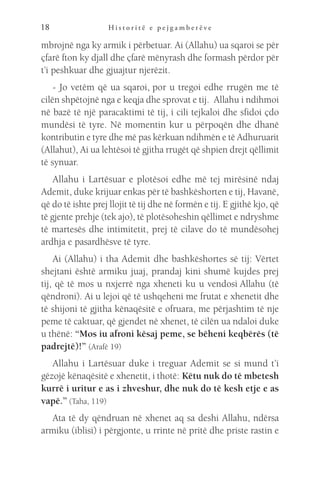 H i s t o r i t ë e p e j g a m b e r ë v e
18
mbrojnë nga ky armik i përbetuar. Ai (Allahu) ua sqaroi se për
çfarë fton ky djall dhe çfarë mënyrash dhe formash përdor për
t’i peshkuar dhe gjuajtur njerëzit.
- Jo vetëm që ua sqaroi, por u tregoi edhe rrugën me të
cilën shpëtojnë nga e keqja dhe sprovat e tij.  Allahu i ndihmoi
në bazë të një paracaktimi të tij, i cili tejkaloi dhe sfidoi çdo
mundësi të tyre. Në momentin kur u përpoqën dhe dhanë
kontributin e tyre dhe më pas kërkuan ndihmën e të Adhuruarit
(Allahut), Ai ua lehtësoi të gjitha rrugët që shpien drejt qëllimit
të synuar.
Allahu i Lartësuar e plotësoi edhe më tej mirësinë ndaj
Ademit, duke krijuar enkas për të bashkëshorten e tij, Havanë,
që do të ishte prej llojit të tij dhe në formën e tij. E gjithë kjo, që
të gjente prehje (tek ajo), të plotësoheshin qëllimet e ndryshme
të martesës dhe intimitetit, prej të cilave do të mundësohej
ardhja e pasardhësve të tyre.
Ai (Allahu) i tha Ademit dhe bashkëshortes së tij: Vërtet
shejtani është armiku juaj, prandaj kini shumë kujdes prej
tij, që të mos u nxjerrë nga xheneti ku u vendosi Allahu (të
qëndroni). Ai u lejoi që të ushqeheni me frutat e xhenetit dhe
të shijoni të gjitha kënaqësitë e ofruara, me përjashtim të nje
peme të caktuar, që gjendet në xhenet, të cilën ua ndaloi duke
u thënë: “Mos iu afroni kësaj peme, se bëheni keqbërës (të
padrejtë)!” (Arafë 19)
Allahu i Lartësuar duke i treguar Ademit se si mund t’i
gëzojë kënaqësitë e xhenetit, i thotë: Këtu nuk do të mbetesh
kurrë i uritur e as i zhveshur, dhe nuk do të kesh etje e as
vapë.” (Taha, 119)
Ata të dy qëndruan në xhenet aq sa deshi Allahu, ndërsa
armiku (iblisi) i përgjonte, u rrinte në pritë dhe priste rastin e
 