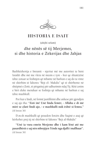 181
HISTORIA E ISAIT
(alejhi selam)
dhe nënës së tij Merjemes,
si dhe historia e Zekerijas dhe Jahjas
Bashkëshortja e Imranit - njeriut më me autoritet te beni
Israilët dhe më me vlera në mesin e tyre - kur qe shtatëzënë
ishte zotuar se foshnjen që mbante në barkun e saj do ta vinte
në shërbim të faltores “Bejt el- Makdis” që të shërbente në
shtëpinë e Zotit, të përgatitej për adhurimin ndaj Tij. Këtë zotim
e bëri duke menduar se foshnja që mbante në barkun e saj
ishte mashkull.
Por kur e lindi, në formë justifikimi dhe ankese për gjendjen
e saj ajo tha: “Zoti im! Unë linda femër, - Allahu e di më
mirë se çfarë lindi ajo, - e mashkulli nuk është si femra.”
(Al Imran 36)
D.m.th mashkulli që posedon forcën dhe fuqinë e asaj që
kërkohet prej tij në shërbim të faltores “Bejt al-Makdis”
“Unë ia vura emrin Merjeme dhe i kam lënë atë me
pasardhësit e saj nën mbrojtjen Tënde nga djalli i mallkuar”.
(Al Imran 36)
 