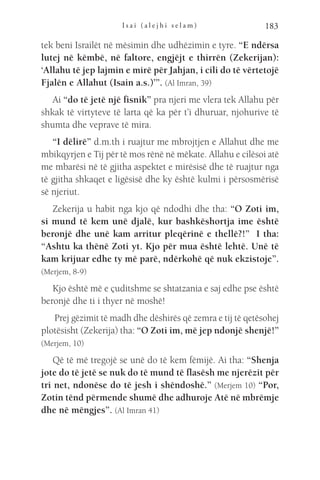 I s a i ( a l e j h i s e l a m ) 183
tek beni Israilët në mësimin dhe udhëzimin e tyre. “E ndërsa
lutej në këmbë, në faltore, engjëjt e thirrën (Zekerijan):
‘Allahu të jep lajmin e mirë për Jahjan, i cili do të vërtetojë
Fjalën e Allahut (Isain a.s.)’”. (Al Imran, 39)
Ai “do të jetë një fisnik” pra njeri me vlera tek Allahu për
shkak të virtyteve të larta që ka për t’i dhuruar, njohurive të
shumta dhe veprave të mira.
“I dëlirë” d.m.th i ruajtur me mbrojtjen e Allahut dhe me
mbikqyrjen e Tij për të mos rënë në mëkate. Allahu e cilësoi atë
me mbarësi në të gjitha aspektet e mirësisë dhe të ruajtur nga
të gjitha shkaqet e ligësisë dhe ky është kulmi i përsosmërisë
së njeriut.
Zekerija u habit nga kjo që ndodhi dhe tha: “O Zoti im,
si mund të kem unë djalë, kur bashkëshortja ime është
beronjë dhe unë kam arritur pleqërinë e thellë?!” I tha:
“Ashtu ka thënë Zoti yt. Kjo për mua është lehtë. Unë të
kam krijuar edhe ty më parë, ndërkohë që nuk ekzistoje”.
(Merjem, 8-9)
Kjo është më e çuditshme se shtatzania e saj edhe pse është
beronjë dhe ti i thyer në moshë!
Prej gëzimit të madh dhe dëshirës që zemra e tij të qetësohej
plotësisht (Zekerija) tha: “O Zoti im, më jep ndonjë shenjë!”
(Merjem, 10)
Që të më tregojë se unë do të kem fëmijë. Ai tha: “Shenja
jote do të jetë se nuk do të mund të flasësh me njerëzit për
tri net, ndonëse do të jesh i shëndoshë.” (Merjem 10) “Por,
Zotin tënd përmende shumë dhe adhuroje Atë në mbrëmje
dhe në mëngjes”. (Al Imran 41)
 