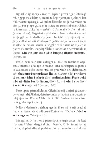 H i s t o r i t ë e p e j g a m b e r ë v e
184
Kjo ishte një shenjë e madhe, sepse e privoi nga e folura që
është gjëja më e lehtë që mund të bëjë njeriu, në një kohë kur
nuk vuante nga asgjë. Ai nuk u fliste dot të tjerëve veçse me
shenja. Por prapë gjuha e tij lëvizte në përmendjen e Allahut
të Lartësuar duke bërë tesbijh (subhanallah) dhe tahmijd
(elhamdulilah). Përgëzimi nga Allahu u plotësua dhe ai e kuptoi
se ajo gjë do të ndodhte patjetër dhe kështu gruaja e tij lindi
Jahjan. Allahu e rriti në mënyrë të çuditshme, sepse mësoi paçka
se ishte në moshë shumë të vogël dhe u dallua në dije edhe
pse në atë moshë. Prandaj Allahu i Lartësuar e përmend duke
thënë: “Dhe Ne, kur ende ishte fëmijë, i dhamë mençuri.”
(Merjem, 12)
Është thënë se Allahu e dërgoi si Profet në moshë të vogël
ashtu sikurse i dha dije të madhe i dha edhe tipare të plota e
të lavdëruara duke thënë: “Butësi prej Nesh dhe dëlirësi. Ai
ishte besimtar i përkushtuar dhe i sjellshëm ndaj prindërve
të vet, nuk ishte i ashpër dhe i padëgjueshëm. Paqja qoftë
mbi atë ditën kur ka lindur, ditën kur të vdesë dhe ditën
kur do të ringjallet.” (Merjem, 13-15)
Këto tipare përmblidhnin: Cilësimin e tij si njeri që zbaton
detyrimet ndaj Allahut, detyrimet ndaj prindërve dhe detyrimet
ndaj njerëzve. Dhe se Allahu do t’i sillte të mbramen me mirësi
në të gjitha aspektet e tij.
Ndërsa Merjemja u tërhoq nga familja e saj në një vend në
lindje, e vetme për të adhuruar Zotin e saj. “Duke e fshehur
veten nga ata.” (Merjem, 17)
Me qëllim që të mos e preukoponte asgjë tjetër. Në këtë
moment Allahu i dërgoi shpirtin besnik, Xhibrilin, në formë
njeriu, të plotë dhe të pashëm dhe ajo mendoi se ai donte
 