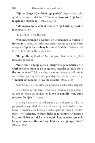 H i s t o r i t ë e p e j g a m b e r ë v e
186
“Një zë (Engjëlli) e thirri nga poshtë” Sepse ishte duke
qëndruar në një vend të lartë. “Dhe i strehuam rrëzë një kodre
të qetë me burime uji.” (Muminunë, 50)
“Mos u pikëllo, se Zoti yt të ka bërë një burim uji poshtë
teje! (Merjem, 24)
Pra një lum të rrjedhshëm.
“Shkunde trungun e palmës, që të bien mbi ty hurma të
freskëta! (Merjem, 25) Duke mos patur nevojë të ngjitesh lart
mbi pemë “që të bien mbi ty hurma të freskëta!” (Merjem, 25)
D.m.th të freskëta dhe të pjekura.
“Ha, pi dhe qetësohu.” Me lindjen e Isait që të largohet
frika dhe pikëllimi.
“Nëse vëren ndonjë njeri, i thuaj: “Unë jam betuar në të
Gjithëmëshirshmin se do të agjëroj, prandaj sot nuk do të
flas me askënd.” Tek ata ishte e njohur mënyra e adhurimit
me heshtje gjatë gjithë ditës, prandaj e sqaroi me fjalën e Tij:
“Prandaj sot nuk do të flas me askënd.” (Merjem, 26)
Zemra e saj u qetësua dhe ajo që ndjeu tashmë ishte larguar.
Pasi e kaloi periudhën e lehonisë e përmirësoi gjendjen e
saj dhe u forcua pas lindjes “U kthye te populli i vet, duke
mbajtur fëmijën.” (Merjem, 27)
U shfaq haptazi, e pa frikësuar e as e shqetësuar. Kur e
pa populli i saj ndërkohë që e dinin se ajo nuk kishte patur
burrë, u bindën se atë foshnje e kishte sjellë në formë tjetër dhe
thanë: “O Merjeme, ke bërë diçka të turpshme! O motra e
Harunit! Babai yt nuk ka qenë njeri i keq, as nëna jote nuk
ka qenë grua e shthurur.” Ajo bëri me shenjë nga i biri.”
(Merjem, 27-29)
 