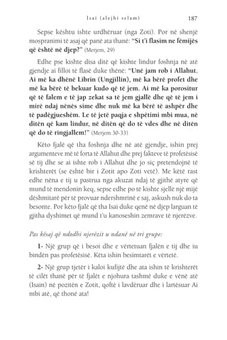 I s a i ( a l e j h i s e l a m ) 187
Sepse kështu ishte urdhëruar (nga Zoti). Por në shenjë
mospranimi të asaj që panë ata thanë: “Si t’i flasim ne fëmijës
që është në djep?” (Merjem, 29)
Edhe pse kishte disa ditë që kishte lindur foshnja në atë
gjendje ai filloi të flasë duke thënë: “Unë jam rob i Allahut.
Ai më ka dhënë Librin (Ungjillin), më ka bërë profet dhe
më ka bërë të bekuar kudo që të jem. Ai më ka porositur
që të falem e të jap zekat sa të jem gjallë dhe që të jem i
mirë ndaj nënës sime dhe nuk më ka bërë të ashpër dhe
të padëgjueshëm. Le të jetë paqja e shpëtimi mbi mua, në
ditën që kam lindur, në ditën që do të vdes dhe në ditën
që do të ringjallem!” (Merjem 30-33)
Këto fjalë që tha foshnja dhe në atë gjendje, ishin prej
argumenteve më të forta të Allahut dhe prej fakteve të profetësisë
së tij dhe se ai ishte rob i Allahut dhe jo siç pretendojnë të
krishterët (se është bir i Zotit apo Zoti vetë). Me këtë rast
edhe nëna e tij u pastrua nga akuzat ndaj të gjithë atyre që
mund të mendonin keq, sepse edhe po të kishte sjellë një mijë
dëshmitarë për të provuar ndershmrinë e saj, askush nuk do ta
besonte. Por këto fjalë që tha Isai duke qenë në djep larguan të
gjitha dyshimet që mund t’u kanoseshin zemrave të njerëzve.
Pas kësaj që ndodhi njerëzit u ndanë në tri grupe:
1- Një grup që i besoi dhe e vërtetuan fjalën e tij dhe iu
bindën pas profetësisë. Këta ishin besimtarët e vërtetë.
2- Një grup tjetër i kaloi kufijtë dhe ata ishin të krishterët
të cilët thanë për të fjalët e njohura tashmë duke e vënë atë
(Isain) në pozitën e Zotit, qoftë i lavdëruar dhe i lartësuar Ai
mbi atë, që thonë ata!
 