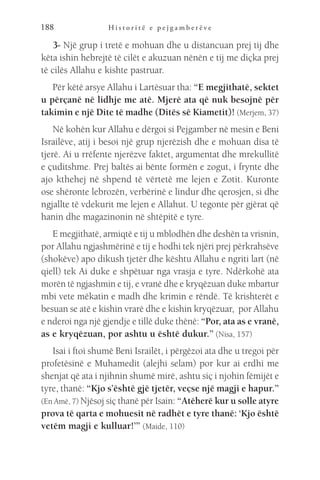 H i s t o r i t ë e p e j g a m b e r ë v e
188
3- Një grup i tretë e mohuan dhe u distancuan prej tij dhe
këta ishin hebrejtë të cilët e akuzuan nënën e tij me diçka prej
të cilës Allahu e kishte pastruar.
Për këtë arsye Allahu i Lartësuar tha: “E megjithatë, sektet
u përçanë në lidhje me atë. Mjerë ata që nuk besojnë për
takimin e një Dite të madhe (Ditës së Kiametit)! (Merjem, 37)
Në kohën kur Allahu e dërgoi si Pejgamber në mesin e Beni
Israilëve, atij i besoi një grup njerëzish dhe e mohuan disa të
tjerë. Ai u rrëfente njerëzve faktet, argumentat dhe mrekullitë
e çuditshme. Prej baltës ai bënte formën e zogut, i frynte dhe
ajo kthehej në shpend të vërtetë me lejen e Zotit. Kuronte
ose shëronte lebrozën, verbërinë e lindur dhe qerosjen, si dhe
ngjallte të vdekurit me lejen e Allahut. U tegonte për gjërat që
hanin dhe magazinonin në shtëpitë e tyre.
E megjithatë, armiqtë e tij u mblodhën dhe deshën ta vrisnin,
por Allahu ngjashmërinë e tij e hodhi tek njëri prej përkrahsëve
(shokëve) apo dikush tjetër dhe kështu Allahu e ngriti lart (në
qiell) tek Ai duke e shpëtuar nga vrasja e tyre. Ndërkohë ata
morën të ngjashmin e tij, e vranë dhe e kryqëzuan duke mbartur
mbi vete mëkatin e madh dhe krimin e rëndë. Të krishterët e
besuan se atë e kishin vrarë dhe e kishin kryqëzuar, por Allahu
e nderoi nga një gjendje e tillë duke thënë: “Por, ata as e vranë,
as e kryqëzuan, por ashtu u është dukur.” (Nisa, 157)
Isai i ftoi shumë Beni Israilët, i përgëzoi ata dhe u tregoi për
profetësinë e Muhamedit (alejhi selam) por kur ai erdhi me
shenjat që ata i njihnin shumë mirë, ashtu siç i njohin fëmijët e
tyre, thanë: “Kjo s’është gjë tjetër, veçse një magji e hapur.”
(En Amë, 7) Njësoj siç thanë për Isain: “Atëherë kur u solle atyre
prova të qarta e mohuesit në radhët e tyre thanë: ‘Kjo është
vetëm magji e kulluar!’” (Maide, 110)
 