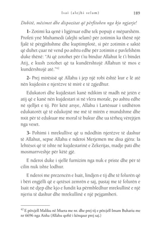 I s a i ( a l e j h i s e l a m ) 189
Dobitë, mësimet dhe dispozitat që përfitohen nga kjo ngjarje!
1- Zotimi ka qenë i ligjëruar edhe tek popujt e mëparshëm.
Profeti ynë Muhamedi (alejhi selam) për zotimin ka thënë një
fjalë të përgjithshme dhe kuptimplotë, si për zotimin e saktë
që duhet çuar në vend po ashtu edhe për zotimin e pavlefshëm
duke thënë: “Ai që zotohet për t’iu bindur Allahut le t’i bindet
Atij, e kush zotohet që ta kundërshtojë Allahun të mos e
kundërshtojë atë.”42
2- Prej mirësisë që Allahu i jep një robi është kur e lë atë
nën kujdesin e njerëzve të mirë e të zgjedhur.
Edukatori dhe kujdestari kanë ndikim të madh në jetën e
atij që e kanë nën kujdestari si në vlera morale, po ashtu edhe
në sjelljet e tij. Për këtë arsye, Allahu i Lartësuar i urdhëron
edukatorët që të edukojnë me më të mirën e mundshme dhe
nxit për të edukuar me moral të bukur dhe ua tërheq vërejtjen
nga veset.
3- Pohimi i mrekullive që u ndodhin njerëzve të dashur
të Allahut, sepse Allahu e nderoi Merjemen me disa gjëra: Ia
lehtësoi që të ishte në kujdestarinë e Zekerijas, madje pati dhe
mosmarrveshje për këtë gjë.
E nderoi duke i sjellë furnizim nga nuk e priste dhe për të
cilin nuk ishte lodhur.
E nderoi me prezencën e Isait, lindjen e tij dhe të folurën që
i bëri engjëlli që e qetësoi zemrën e saj, pastaj me të folurën e
Isait në djep dhe kjo e fundit ka përmbledhur mrekullinë e një
njeriu të dashur dhe mrekullinë e një pejgamberi.
42 
E përcjell Maliku në Mueta me nr. dhe prej tij e përcjell Imam Buhariu me
nr 6696 nga Aisha (Allahu qoftë i kënqaur prej saj.)
 