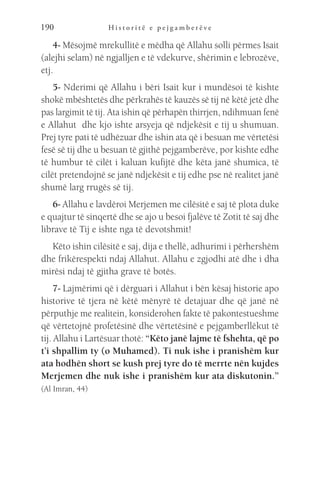 H i s t o r i t ë e p e j g a m b e r ë v e
190
4- Mësojmë mrekullitë e mëdha që Allahu solli përmes Isait
(alejhi selam) në ngjalljen e të vdekurve, shërimin e lebrozëve,
etj.
5- Nderimi që Allahu i bëri Isait kur i mundësoi të kishte
shokë mbështetës dhe përkrahës të kauzës së tij në këtë jetë dhe
pas largimit të tij. Ata ishin që përhapën thirrjen, ndihmuan fenë
e Allahut dhe kjo ishte arsyeja që ndjekësit e tij u shumuan.
Prej tyre pati të udhëzuar dhe ishin ata që i besuan me vërtetësi
fesë së tij dhe u besuan të gjithë pejgamberëve, por kishte edhe
të humbur të cilët i kaluan kufijtë dhe këta janë shumica, të
cilët pretendojnë se janë ndjekësit e tij edhe pse në realitet janë
shumë larg rrugës së tij.
6- Allahu e lavdëroi Merjemen me cilësitë e saj të plota duke
e quajtur të sinqertë dhe se ajo u besoi fjalëve të Zotit të saj dhe
librave të Tij e ishte nga të devotshmit!
Këto ishin cilësitë e saj, dija e thellë, adhurimi i përhershëm
dhe frikërespekti ndaj Allahut. Allahu e zgjodhi atë dhe i dha
mirësi ndaj të gjitha grave të botës.
7- Lajmërimi që i dërguari i Allahut i bën kësaj historie apo
historive të tjera në këtë mënyrë të detajuar dhe që janë në
përputhje me realitein, konsiderohen fakte të pakontestueshme
që vërtetojnë profetësinë dhe vërtetësinë e pejgamberllëkut të
tij. Allahu i Lartësuar thotë: “Këto janë lajme të fshehta, që po
t’i shpallim ty (o Muhamed). Ti nuk ishe i pranishëm kur
ata hodhën short se kush prej tyre do të merrte nën kujdes
Merjemen dhe nuk ishe i pranishëm kur ata diskutonin.”
(Al Imran, 44)
 