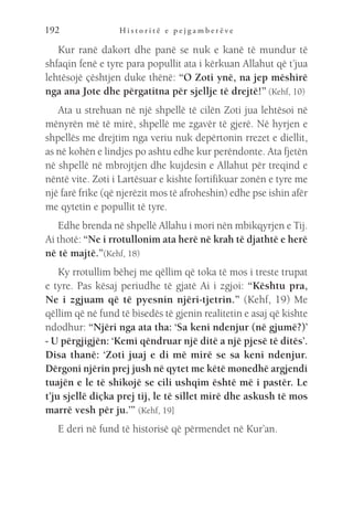 H i s t o r i t ë e p e j g a m b e r ë v e
192
Kur ranë dakort dhe panë se nuk e kanë të mundur të
shfaqin fenë e tyre para popullit ata i kërkuan Allahut që t’jua
lehtësojë çështjen duke thënë: “O Zoti ynë, na jep mëshirë
nga ana Jote dhe përgatitna për sjellje të drejtë!” (Kehf, 10)
Ata u strehuan në një shpellë të cilën Zoti jua lehtësoi në
mënyrën më të mirë, shpellë me zgavër të gjerë. Në hyrjen e
shpellës me drejtim nga veriu nuk depërtonin rrezet e diellit,
as në kohën e lindjes po ashtu edhe kur perëndonte. Ata fjetën
në shpellë në mbrojtjen dhe kujdesin e Allahut për treqind e
nëntë vite. Zoti i Lartësuar e kishte fortifikuar zonën e tyre me
një farë frike (që njerëzit mos të afroheshin) edhe pse ishin afër
me qytetin e popullit të tyre.
Edhe brenda në shpellë Allahu i mori nën mbikqyrjen e Tij.
Ai thotë: “Ne i rrotullonim ata herë në krah të djathtë e herë
në të majtë.”(Kehf, 18)
Ky rrotullim bëhej me qëllim që toka të mos i treste trupat
e tyre. Pas kësaj periudhe të gjatë Ai i zgjoi: “Kështu pra,
Ne i zgjuam që të pyesnin njëri-tjetrin.” (Kehf, 19) Me
qëllim që në fund të bisedës të gjenin realitetin e asaj që kishte
ndodhur: “Njëri nga ata tha: ‘Sa keni ndenjur (në gjumë?)’
- U përgjigjën: ‘Kemi qëndruar një ditë a një pjesë të ditës’.
Disa thanë: ‘Zoti juaj e di më mirë se sa keni ndenjur.
Dërgoni njërin prej jush në qytet me këtë monedhë argjendi
tuajën e le të shikojë se cili ushqim është më i pastër. Le
t’ju sjellë diçka prej tij, le të sillet mirë dhe askush të mos
marrë vesh për ju.’” (Kehf, 19]
E deri në fund të historisë që përmendet në Kur’an.
 