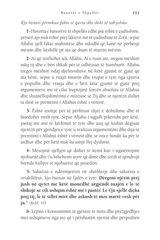 B a n o r ë t e S h p e l l ë s 193
Kjo histori përmban fakte të qarta dhe dobi të ndryshme
1- Historia e banorëve të shpellës edhe pse është e çuditshme,
përsëri ajo nuk është prej fakteve më të çuditshme të Zotit, sepse
Allahu sjell fakte mahnitëse dhe ndodhi që kanë në përbërje
mësim dhe këshillë pë ata që duan të marrin mësim.
2- Ai që strehohet tek Allahu, Ai e ruan atë, tregon mëshirë
ndaj tij dhe e bën shkak për të udhëzuar të humburit. Allahu
tregoi mëshirë ndaj djelmoshave në këtë gjumë të gjatë që
ata bënë, sepse u ruajti imanin dhe trupat e tyre nga sprova
e popullit dhe vrasja dhe e bëri këtë gjumë të gjatë prej
argumenteve me të cilat kuptojmë forcën absolute të Allahut
dhe shumëllojshmërinë e mirësisë së Tij dhe se njerëzit duhet
ta dinë se premtimi i Allahut është i vërtetë.
3- Është nxittje për të përfituar dijet e dobishme dhe të
bisedohet rreth tyre. Sepse Allahu i ngjalli pikërisht për këtë,
pastaj me anë të kërkimit të tyre dhe asaj që kishin dëgjuar
njerëzit për gjendjen e tyre u realizua argumentimi dhe dija se
premtimi i Allahut është i vërtetë dhe se ora e fundit ka për të
ardhur dhe për këtë nuk ka asnjë lloj dyshimi.
4- Mësojmë sjelljen që duhet të kemi kur i ngatërrojmë
njohuritë dhe t’u kthehemi atyre që dimë dhe secili të qëndrojë
brenda kufijve të njohurive që posedon.
5- Saktësia e ndërmjetësit në shitblerje dhe saktësia e
ortakllëkut, kjo bazuar në fjalën e tyre: Dërgoni njërin prej
jush në qytet me këtë monedhë argjendi tuajën e le të
shikojë se cili ushqim është më i pastër. Le t’ju sjellë diçka
prej tij, le të sillet mirë dhe askush të mos marrë vesh për
ju.” (Kehf, 19)
6- Lejimi i konsumimit të gjërave të mira dhe përzgjedhjes
mes ushqimeve nga ato që i përshtaten njeriut dhe përputhen
 