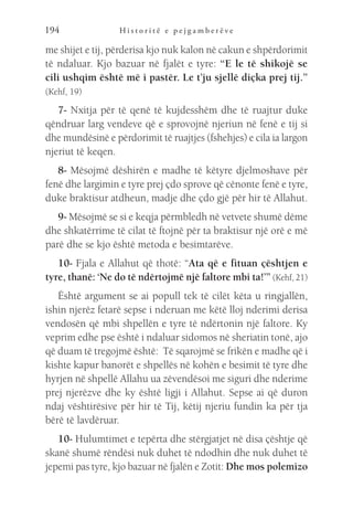 H i s t o r i t ë e p e j g a m b e r ë v e
194
me shijet e tij, përderisa kjo nuk kalon në cakun e shpërdorimit
të ndaluar. Kjo bazuar në fjalët e tyre: “E le të shikojë se
cili ushqim është më i pastër. Le t’ju sjellë diçka prej tij.”
(Kehf, 19)
7- Nxitja për të qenë të kujdesshëm dhe të ruajtur duke
qëndruar larg vendeve që e sprovojnë njeriun në fenë e tij si
dhe mundësinë e përdorimit të ruajtjes (fshehjes) e cila ia largon
njeriut të keqen.
8- Mësojmë dëshirën e madhe të këtyre djelmoshave për
fenë dhe largimin e tyre prej çdo sprove që cënonte fenë e tyre,
duke braktisur atdheun, madje dhe çdo gjë për hir të Allahut.
9- Mësojmë se si e keqja përmbledh në vetvete shumë dëme
dhe shkatërrime të cilat të ftojnë për ta braktisur një orë e më
parë dhe se kjo është metoda e besimtarëve.
10- Fjala e Allahut që thotë: “Ata që e fituan çështjen e
tyre, thanë: ‘Ne do të ndërtojmë një faltore mbi ta!’” (Kehf, 21)
Është argument se ai popull tek të cilët këta u ringjallën,
ishin njerëz fetarë sepse i nderuan me këtë lloj nderimi derisa
vendosën që mbi shpellën e tyre të ndërtonin një faltore. Ky
veprim edhe pse është i ndaluar sidomos në sheriatin tonë, ajo
që duam të tregojmë është: Të sqarojmë se frikën e madhe që i
kishte kapur banorët e shpellës në kohën e besimit të tyre dhe
hyrjen në shpellë Allahu ua zëvendësoi me siguri dhe nderime
prej njerëzve dhe ky është ligji i Allahut. Sepse ai që duron
ndaj vështirësive për hir të Tij, këtij njeriu fundin ka për tja
bërë të lavdëruar.
10- Hulumtimet e tepërta dhe stërgjatjet në disa çështje që
skanë shumë rëndësi nuk duhet të ndodhin dhe nuk duhet të
jepemi pas tyre, kjo bazuar në fjalën e Zotit: Dhe mos polemizo
 