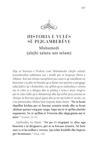 197
HISTORIA E VULËS
SË PEJGAMBERËVE
Muhamedi
(alejhi salatu ues selam)
Dije se historia e Profetit tonë Muhamedit (alejhi selam)
konsiderohet ndihmësi më i madh për të kuptuar librin e
Allahut. Kur’ani zbriste menjëherë pas rasteve që ndodhnin në
historinë e tij dhe në bisedat që ai bënte me njerëzit si përgjigje
ndaj fjalëve që i thuheshin, me qëllim që të realizohej e vërteta
me të cilën ai u dërgua dhe të prishej e kota e atyre rrugëve
për të cilat erdhi që ti shkatërrojë dhe kjo është prej urtësisë së
zbritjes së Kur’anit pjesë-pjesë dhe jo në një kohë të vetme, siç
e ka përmendur Allahu këtë kuptim duke thënë: “Ne ta kemi
shpallur kështu për të forcuar zemrën tënde dhe ta kemi
zbuluar qartazi varg pas vargu. Sapo ata të të sjellin çfarëdo
argumenti, Ne të sjellim të Vërtetën dhe shpjegimin më të
mirë.” (Furkan, 32-33)
Gjithashtu ka thënë: “Ne po t’i tregojmë ty disa nga
historitë e të dërguarve, për të ta forcuar zemrën. Në këtë
sure ty të ka ardhur e vërteta. Ajo është këshillë dhe kujtesë
për besimtarët.” (Hud, 120)
 