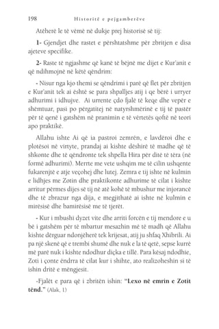 H i s t o r i t ë e p e j g a m b e r ë v e
198
Atëherë le të vëmë në dukje prej historisë së tij:
1- Gjendjet dhe rastet e përshtatshme për zbritjen e disa
ajeteve specifike.
2- Raste të ngjashme që kanë të bëjnë me dijet e Kur’anit e
që ndihmojnë në këtë qëndrim:
- Nisur nga kjo themi se qëndrimi i parë që flet për zbritjen
e Kur’anit tek ai është se para shpalljes atij i qe bërë i urryer
adhurimi i idhujve. Ai urrente çdo fjalë të keqe dhe vepër e
shëmtuar, pasi po përgatitej në natyrshmërinë e tij të pastër
për të qenë i gatshëm në pranimin e të vërtetës qoftë në teori
apo praktikë.
Allahu ishte Ai që ia pastroi zemrën, e lavdëroi dhe e
plotësoi në virtyte, prandaj ai kishte dëshirë të madhe që të
shkonte dhe të qëndronte tek shpella Hira për ditë të tëra (në
formë adhurimi). Merrte me vete ushqim me të cilin ushqente
fukarenjtë e atje veçohej dhe lutej. Zemra e tij ishte në kulmin
e lidhjes me Zotin dhe praktikonte adhurime të cilat i kishte
arritur përmes dijes së tij në atë kohë të mbushur me injorancë
dhe të zbrazur nga dija, e megjithatë ai ishte në kulmin e
mirësisë dhe bamirësisë me të tjerët.
- Kur i mbushi dyzet vite dhe arriti forcën e tij mendore e u
bë i gatshëm për të mbartur mesazhin më të madh që Allahu
kishte dërguar ndonjëherë tek krijesat, atij ju shfaq Xhibrili. Ai
pa një skenë që e trembi shumë dhe nuk e la të qetë, sepse kurrë
më parë nuk i kishte ndodhur diçka e tillë. Para kësaj ndodhie,
Zoti i çonte ëndrra të cilat kur i shihte, ato realizoheshin si të
ishin dritë e mëngjesit.
-Fjalët e para që i zbritën ishin: “Lexo në emrin e Zotit
tënd.” (Alak, 1)
 