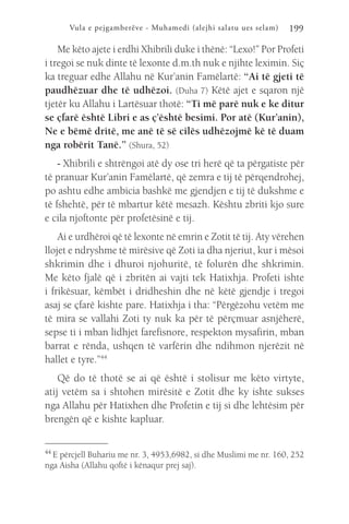 Vula e pejgamberëve - Muhamedi (alejhi salatu ues selam) 199
Me këto ajete i erdhi Xhibrili duke i thënë: “Lexo!” Por Profeti
i tregoi se nuk dinte të lexonte d.m.th nuk e njihte leximin. Siç
ka treguar edhe Allahu në Kur’anin Famëlartë: “Ai të gjeti të
paudhëzuar dhe të udhëzoi. (Duha 7) Këtë ajet e sqaron një
tjetër ku Allahu i Lartësuar thotë: “Ti më parë nuk e ke ditur
se çfarë është Libri e as ç’është besimi. Por atë (Kur’anin),
Ne e bëmë dritë, me anë të së cilës udhëzojmë kë të duam
nga robërit Tanë.” (Shura, 52)
- Xhibrili e shtrëngoi atë dy ose tri herë që ta përgatiste për
të pranuar Kur’anin Famëlartë, që zemra e tij të përqendrohej,
po ashtu edhe ambicia bashkë me gjendjen e tij të dukshme e
të fshehtë, për të mbartur këtë mesazh. Kështu zbriti kjo sure
e cila njoftonte për profetësinë e tij.
Ai e urdhëroi që të lexonte në emrin e Zotit të tij. Aty vërehen
llojet e ndryshme të mirësive që Zoti ia dha njeriut, kur i mësoi
shkrimin dhe i dhuroi njohuritë, të folurën dhe shkrimin.
Me këto fjalë që i zbritën ai vajti tek Hatixhja. Profeti ishte
i frikësuar, këmbët i dridheshin dhe në këtë gjendje i tregoi
asaj se çfarë kishte pare. Hatixhja i tha: “Përgëzohu vetëm me
të mira se vallahi Zoti ty nuk ka për të përçmuar asnjëherë,
sepse ti i mban lidhjet farefisnore, respekton mysafirin, mban
barrat e rënda, ushqen të varfërin dhe ndihmon njerëzit në
hallet e tyre.”44
Që do të thotë se ai që është i stolisur me këto virtyte,
atij vetëm sa i shtohen mirësitë e Zotit dhe ky ishte sukses
nga Allahu për Hatixhen dhe Profetin e tij si dhe lehtësim për
brengën që e kishte kapluar.
44 
E përcjell Buhariu me nr. 3, 4953,6982, si dhe Muslimi me nr. 160, 252
nga Aisha (Allahu qoftë i kënaqur prej saj).
 