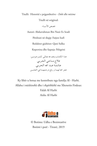 Titulli: Historitë e pejgamberëve - Dobi dhe mësime
Titulli në origjinal:
‫ـاء‬‫ي‬‫ـ‬‫ب‬‫ـ‬‫ن‬‫األ‬ ‫ـص‬‫ص‬‫ـ‬‫ق‬
Autori: Abdurrahman Bin Nasir Es Seadi
Përshtati në shqip: Fatjon Isufi
Redaktor gjuhësor: Qani Sulku
Kopertina dhe faqosja: Pelegrini
:‫ـن‬‫ي‬‫ـ‬‫م‬‫ـو‬‫ح‬‫ـر‬‫م‬‫ـ‬‫ل‬‫ـ‬‫ل‬ ‫ـى‬‫ل‬‫ـا‬‫ع‬‫ـ‬‫ت‬ ‫هلل‬ ‫ـف‬‫ق‬‫و‬ ‫ـاب‬‫ت‬‫ـ‬‫ك‬‫ـ‬‫ل‬‫ا‬ ‫ـذا‬‫ه‬
‫ـي‬‫ب‬‫ـر‬‫ح‬‫ـ‬‫ل‬‫ا‬ ‫ـي‬‫ح‬‫ـا‬‫ن‬‫ـ‬‫م‬ ‫ـالح‬‫ف‬
‫ـي‬‫ب‬‫ـر‬‫ح‬‫ـ‬‫ل‬‫ا‬ ‫اهلل‬ ‫ـد‬‫ب‬‫ـ‬‫ع‬ ‫ـة‬‫ش‬‫ـ‬‫ئ‬‫ـا‬‫ع‬
‫ـن‬‫ي‬‫ـ‬‫ي‬‫ـ‬‫ل‬‫ـ‬‫ع‬‫ـ‬‫ل‬‫ا‬ ‫ـي‬‫ف‬ ‫ـا‬‫م‬‫ـ‬‫ه‬‫ـ‬‫ت‬‫ـ‬‫ج‬‫در‬ ‫ـع‬‫ف‬‫ر‬ ‫و‬ ‫ـا‬‫م‬‫ـ‬‫ه‬‫ـ‬‫ل‬ ‫اهلل‬ ‫ـر‬‫ف‬‫ـ‬‫غ‬
Ky libër u botua me kontribute nga familja Al - Harbi.
Allahu i mëshiroftë dhe i shpërbleftë me Xhenetin Firdeus:
Falah Al Harbi
Aishe Al Harbi
© Botime: Udha e Besimtarëve
Botimi i parë - Tiranë, 2019
 