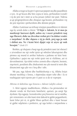 H i s t o r i t ë e p e j g a m b e r ë v e
20
Allahuutregoisekapërt’isprovuarpatjetëratadhepasardhësit
e tyre. Ai që beson dhe bën vepra të mira, përfundimi (vendi)
i tij do jetë më i mirë se ai ku jetuan (ishin) më parë. Ndërsa
ai që përgënjështron dhe zbrapset nga besimi, përfundimi i tij
do jetë mjerimi i përhershëm dhe dënimi përjetë.
Allahu i Lartësuar ua tërhoqi vërejtjen pasardhësve të Ademit
nga ky armik duke u thënë: “O bijtë e Ademit, le të mos ju
mashtrojë kurrsesi djalli, ashtu siç i nxori prindërit tuaj
nga Xheneti, duke ua zhveshur rrobat për t’iu dukur vendet
e turpshme! Ai dhe shpura e tij ju sheh, prej nga ju nuk
i shihni ata. Ne i kemi bërë djajtë roje të atyre që nuk
besojnë.” (A’rafë 27)
Rrobën, që shejtani e hoqi nga dy prindërit tanë (në xhenet)
e zëvendësoi me një rrobë tjetër që mbulon lakuriqësinë dhe
përmes saj mund të arrihet bukuria e jashtme në këtë botë.
Gjithashtu i pajisi me një rrobë tjetër më të vlefshme, atë të
devotshmërisë. Ajo është rroba e zemrës dhe e shpirtit, besimit,
siqeritetit, pendimit dhe zbukurimit me çdo moral të mirë dhe
distancimit nga çdo ves i keq dhe i ulët.
Më pas, nga Ademi dhe bashkëshortja e tij, Allahu krijoi
shumë meshkuj e femra, i shpërndau nëpër tokë dhe i la të
trashëgojnë njëri-tjetrin për t’i parë se si do të veprojnë.
Mësime të dobishme nga historia e Ademit (alejhis selam)
1- Këtë ngjarje madhështore, Allahu e ka përmendur në
shumë vende në Kur’anin famëlartë, qartazi, pa asnjë fije
dyshimi. Kjo ngjarje, konsiderohet prej historive më të mëdha,
për vërtetësinë e së cilës kanë rënë dakord të gjithë pejgamberët;
kanë folur për të, të gjithë librat qiellorë dhe e kanë besuar
të gjithë ndjekësit e profetëve, që nga kohët e mëparshme e
 