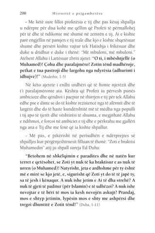 H i s t o r i t ë e p e j g a m b e r ë v e
200
- Me këtë sure filloi profetësia e tij dhe pas kësaj shpallja
u ndërpre për disa kohë me qëllim që Profeti të përmallohej
për të dhe të ndikonte më shumë në zemrën e tij. Ai e kishte
parë engjëllin në pamjen e tij reale dhe kjo e kishte shqetësuar
shumë dhe përsëri kishte vajtur tek Hatixhja i frikësuar dhe
duke u dridhur e duke i thënë: “Më mbuloni, më mbuloni.”
Atëherë Allahu i Lartësuar zbriti ajetet: “O ti, i mbështjellë (o
Muhamed)! Çohu dhe paralajmëro! Zotin tënd madhëroje,
petkat e tua pastroji dhe largohu nga ndyrësia (adhurimi i
idhujve)!” (Mudethir, 1-5)
Në këto ajetete i erdhi urdhëri që të ftonte njerëzit dhe
t’i paralajmëronte ata. Kështu që Profeti iu përvesh punës
ambicioze dhe qëndroi i paepur në thirrjen e tij për tek Allahu
edhe pse e dinte se do të kishte rezistencë nga të afërmit dhe të
largëtit dhe do të haste kundërshtitë më të mëdha nga populli
i tij apo të tjerët dhe vështirësi të shumta, e megjithatë Allahu
e ndihmoi, e forcoi në ambiciet e tij dhe e përkrahu me gjallëri
nga ana e Tij dhe me fenë që ia kishte shpallur.
- Më pas, e pikërisht në periudhën e ndërprejres së
shpalljes kur përgënjeshtruesit filluan të thonë: “Zoti e braktisi
Muhamedin” atij ju shpall sureja Ed Duha:
“Betohem në shkëlqimin e paradites dhe në natën kur
terret e qetësohet, se Zoti yt nuk të ka braktisur e as nuk të
urren (o Muhamed)! Natyrisht, jeta e ardhshme për ty është
më e mirë se kjo jetë, e, sigurisht që Zoti yt do të të japë ty,
sa të jesh i kënaqur. A nuk ishe jetim e Ai të dha strehë? A
nuk të gjeti të paditur (për Islamin) e të udhëzoi? A nuk ishe
nevojtar e të bëri të mos ia kesh nevojën askujt? Prandaj,
mos e shtyp jetimin, lypësin mos e shty me ashpërsi dhe
tregoi dhuntitë e Zotit tënd!” (Duha, 1-11)
 