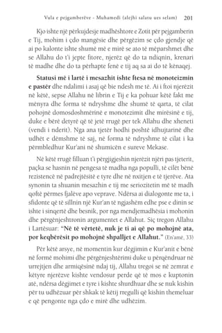 Vula e pejgamberëve - Muhamedi (alejhi salatu ues selam) 201
Kjo ishte një përkujdesje madhështore e Zotit për pejgamberin
e Tij, mohim i çdo mangësie dhe përgëzim se çdo gjendje që
ai po kalonte ishte shumë më e mirë se ato të mëparshmet dhe
se Allahu do t’i jepte fitore, njerëz që do ta ndiqnin, krenari
të madhe dhe do ta përhapte fenë e tij aq sa ai do të kënaqej.
Statusi më i lartë i mesazhit ishte ftesa në monoteizmin
e pastër dhe ndalimi i asaj që bie ndesh me të. Ai i ftoi njerëzit
në këtë, sepse Allahu në librin e Tij e ka pohuar këtë fakt me
mënyra dhe forma të ndryshme dhe shumë të qarta, të cilat
pohojnë domosdoshmërinë e monotezimit dhe mirësinë e tij,
duke e bërë detyrë që të jetë rrugë per tek Allahu dhe xheneti
(vendi i nderit). Nga ana tjetër hodhi poshtë idhujtarinë dhe
udhët e dëmshme të saj, në forma të ndryshme të cilat i ka
përmbledhur Kur’ani në shumicën e sureve Mekase.
Në këtë rrugë filluan t’i përgjigjeshin njerëzit njëri pas tjeterit,
paçka se hasnin në pengesa të madha nga populli, të cilët bënë
rezistencë në padrejtësitë e tyre dhe në nxitjen e të tjerëve. Ata
synonin ta shuanin mesazhin e tij me seriozitetin më të madh
qoftë përmes fjalëve apo veprave. Ndërsa ai dialogonte me ta, i
sfidonte që të sillnin një Kur’an të ngjashëm edhe pse e dinin se
ishte i sinqertë dhe besnik, por nga mendjemadhësia i mohonin
dhe përgënjeshtronin argumentet e Allahut. Siç tregon Allahu
i Lartësuar: “Në të vërtetë, nuk je ti ai që po mohojnë ata,
por keqbërësit po mohojnë shpalljet e Allahut.” (En’amë, 33)
Për këtë arsye, në momentin kur dëgjimin e Kur’anit e bënë
në formë mohimi dhe përgënjeshtërimi duke u përqëndruar në
urrejtjen dhe armiqësinë ndaj tij, Allahu tregoi se në zemrat e
këtyre njerëzve kishte vendosur perde që të mos e kuptonin
atë, ndërsa dëgjimet e tyre i kishte shurdhuar dhe se nuk kishin
për tu udhëzuar për shkak të këtij rregulli që kishin themeluar
e që pengonte nga çdo e mirë dhe udhëzim.
 