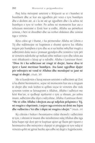 H i s t o r i t ë e p e j g a m b e r ë v e
202
Prej këtu mësojmë urtësinë e Krijuesit se si i humbet të
humburit dhe se kur ata zgjodhën për vetet e tyre humbjen
dhe e deshën atë, ai i la në atë që zgjodhën dhe i la ashtu në
humbjen e tyre të verbër. Po ashtu në momnetin kur ata e
refuzuan mirësinë e Zotit kur u erdhi, Allahu ua përmbysi
zemrat, i bëri të shurdhër dhe ua verboi shikimet dhe zemrat
nga e vërteta.
Këto cilësi që i thamë, i ka përmendur Allahu në Librin e
Tij dhe ndihmojnë në kuptimin e shumë ajeteve ku Allahu
tregon për humjben e tyre dhe se si ua kishte mbyllur rrugët e
udhëzimit duke mos e pranuar gjendjen dhe zemrën e tyre për
të vërtetën ndërkohë që mëkati ishte mëkati i tyre dhe ishin ata
vetë shkaktarët e kësaj që u ndodhi. Allahu i Lartësuar thotë:
“Disa Ai i ka udhëzuar në rrugë të drejtë, kurse disa të
tjerë e kanë merituar humbjen. Ata kanë zgjedhur djajtë
për mbrojtës në vend të Allahut dhe mendojnë se janë në
rrugë të drejtë. (A’rafë, 30)
Me të kundërtën e kësaj mëson urtësinë e udhëzimit që Zoti
u ka dhënë besimtarëve, sepse në momentin kur ata u treguan
të drejtë dhe nuk kishin si qëllim veçse të vërtetën dhe nuk
synonin vetëm se kënaqësinë e Allahut, Allahu i udhëzoi me
këtë Kur’an, si rjedhojë njohuritë e tyre u shtuan, po ashtu
imani, udhëzimi dhe dijet e ndryshme. Allahu i Lartësuar thotë:
“Me të cilin Allahu i drejton ata që ndjekin pëlqimin e Tij,
në rrugën e shpëtimit, i nxjerr nga errësira në dritë me lejen
dhe vullnetin e Vet dhe i shpie në rrugën e drejtë.” (Maide, 16)
Ky cilësim i bukur i besimtarëve është themeli i udhëzimit
të tyre, i shtimit të imanit dhe nënshtrimit ndaj Allahut dhe nga
këtu hapet një derë për të kuptuar ajetet që flasin për tiparet e
besimtarëve dhe mënyrën e shpejtë të përgjigjes së tyre ndaj të
vërtetës qoftë në gjërat bazike apo edhe në degët e legjislacionit.
 