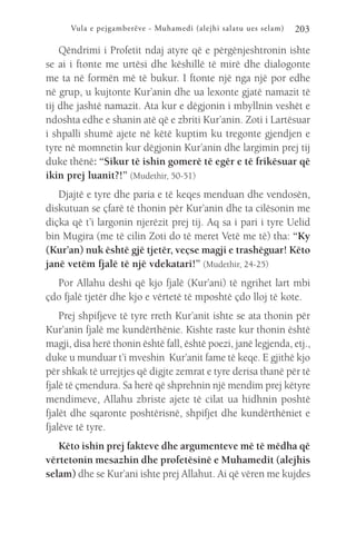 Vula e pejgamberëve - Muhamedi (alejhi salatu ues selam) 203
Qëndrimi i Profetit ndaj atyre që e përgënjeshtronin ishte
se ai i ftonte me urtësi dhe këshillë të mirë dhe dialogonte
me ta në formën më të bukur. I ftonte një nga një por edhe
në grup, u kujtonte Kur’anin dhe ua lexonte gjatë namazit të
tij dhe jashtë namazit. Ata kur e dëgjonin i mbyllnin veshët e
ndoshta edhe e shanin atë që e zbriti Kur’anin. Zoti i Lartësuar
i shpalli shumë ajete në këtë kuptim ku tregonte gjendjen e
tyre në momnetin kur dëgjonin Kur’anin dhe largimin prej tij
duke thënë: “Sikur të ishin gomerë të egër e të frikësuar që
ikin prej luanit?!” (Mudethir, 50-51)
Djajtë e tyre dhe paria e të keqes menduan dhe vendosën,
diskutuan se çfarë të thonin për Kur’anin dhe ta cilësonin me
diçka që t’i largonin njerëzit prej tij. Aq sa i pari i tyre Uelid
bin Mugira (me të cilin Zoti do të meret Vetë me të) tha: “Ky
(Kur’an) nuk është gjë tjetër, veçse magji e trashëguar! Këto
janë vetëm fjalë të një vdekatari!” (Mudethir, 24-25)
Por Allahu deshi që kjo fjalë (Kur’ani) të ngrihet lart mbi
çdo fjalë tjetër dhe kjo e vërtetë të mposhtë çdo lloj të kote.
Prej shpifjeve të tyre rreth Kur’anit ishte se ata thonin për
Kur’anin fjalë me kundërthënie. Kishte raste kur thonin është
magji, disa herë thonin është fall, është poezi, janë legjenda, etj.,
duke u munduar t’i mveshin Kur’anit fame të keqe. E gjithë kjo
për shkak të urrejtjes që digjte zemrat e tyre derisa thanë për të
fjalë të çmendura. Sa herë që shprehnin një mendim prej këtyre
mendimeve, Allahu zbriste ajete të cilat ua hidhnin poshtë
fjalët dhe sqaronte poshtërisnë, shpifjet dhe kundërthëniet e
fjalëve të tyre.
Këto ishin prej fakteve dhe argumenteve më të mëdha që
vërtetonin mesazhin dhe profetësinë e Muhamedit (alejhis
selam) dhe se Kur’ani ishte prej Allahut. Ai që vëren me kujdes
 