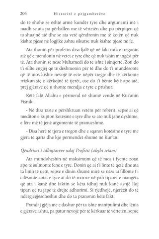 H i s t o r i t ë e p e j g a m b e r ë v e
204
do të shohë se është armë kundër tyre dhe argumenti më i
madh se ata po përballen me të vërtetën dhe po përpiqen që
ta shuajnë atë dhe se ata vetë qëndronin me të kotën që nuk
kishte pjesë në logjikë ashtu sikurse nuk kishte pjesë në fe.
Ata thonin për profetin disa fjalë që në fakt nuk e tregonin
atë që e mendonin në vetet e tyre dhe që nuk ishin mangësi për
të. Ata thonin se nëse Muhamedi do të ishte i sinqertë, Zoti do
t’i sillte engjëj që të dëshmonin për të dhe do t’i mundësonte
që të mos kishte nevojë të ecte nëpër tregje dhe të kërkonte
rrizkun siç e kërkojnë të tjerët, ose do t’i bënte këtë apo atë,
prej gjërave që u thonte mendja e tyre e prishur.
Këtë fakt Allahu e përmend në shumë vende në Kur’anin
Fisnik:
- Në disa raste e përshkruan vetëm për robërit, sepse ai që
mediton e kupton kotësinë e tyre dhe se ato nuk janë dyshime,
e lëre më të jenë argumente të pranueshme.
- Disa herë të tjera e tregon dhe e sqaron kotësinë e tyre me
gjëra të qarta dhe kjo përmendet shumë në Kur’an.
Qëndrimi i idhujtarëve ndaj Profetit (alejhi selam)
Ata mundoheshin në maksimum që të mos i fyente zotat
apo të sulmonte fenë e tyre. Donin që ai t’i linte të qetë dhe ata
ta linin të qetë, sepse e dinin shumë mirë se nëse ai fillonte t’i
cilësonte zotat e tyre ai do të nxirrte në pah tiparet e mangëta
që ata i kanë dhe faktin se këta idhuj nuk kanë asnjë lloj
tipari që tu japë të drejtë adhurimi. Si rjedhojë, njerëzit do të
ndërgjegjësoheshin dhe do ta pranonin këtë fakt.
Prandaj gjëja me e dashur për ta ishte manipulimi dhe lënia
e gjërave ashtu, pa patur nevojë për të kërkuar të vërtetën, sepse
 