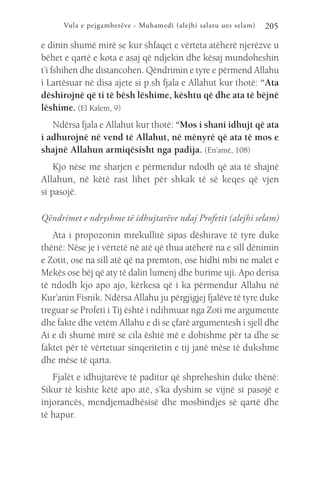 Vula e pejgamberëve - Muhamedi (alejhi salatu ues selam) 205
e dinin shumë mirë se kur shfaqet e vërteta atëherë njerëzve u
bëhet e qartë e kota e asaj që ndjekin dhe kësaj mundoheshin
t’i fshihen dhe distancohen. Qëndrimin e tyre e përmend Allahu
i Lartësuar në disa ajete si p.sh fjala e Allahut kur thotë: “Ata
dëshirojnë që ti të bësh lëshime, kështu që dhe ata të bëjnë
lëshime. (El Kalem, 9)
Ndërsa fjala e Allahut kur thotë: “Mos i shani idhujt që ata
i adhurojnë në vend të Allahut, në mënyrë që ata të mos e
shajnë Allahun armiqësisht nga padija. (En’amë, 108)
Kjo nëse me sharjen e përmendur ndodh që ata të shajnë
Allahun, në këtë rast lihet për shkak të së keqes që vjen
si pasojë.
Qëndrimet e ndryshme të idhujtarëve ndaj Profetit (alejhi selam)
Ata i propozonin mrekullitë sipas dëshirave të tyre duke
thënë: Nëse je i vërtetë në atë që thua atëherë na e sill dënimin
e Zotit, ose na sill atë që na premton, ose hidhi mbi ne malet e
Mekës ose bëj që aty të dalin lumenj dhe burime uji. Apo derisa
të ndodh kjo apo ajo, kërkesa që i ka përmendur Allahu në
Kur’anin Fisnik. Ndërsa Allahu ju përgjigjej fjalëve të tyre duke
treguar se Profeti i Tij është i ndihmuar nga Zoti me argumente
dhe fakte dhe vetëm Allahu e di se çfarë argumentesh i sjell dhe
Ai e di shumë mirë se cila është më e dobishme për ta dhe se
faktet për të vërtetuar sinqeritetin e tij janë mëse të dukshme
dhe mëse të qarta.
Fjalët e idhujtarëve të paditur që shpreheshin duke thënë:
Sikur të kishte këtë apo atë, s’ka dyshim se vijnë si pasojë e
injorancës, mendjemadhësisë dhe mosbindjes së qartë dhe
të hapur.
 