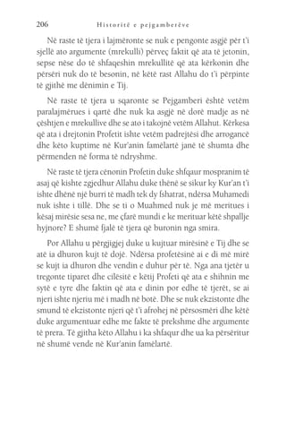 H i s t o r i t ë e p e j g a m b e r ë v e
206
Në raste të tjera i lajmëronte se nuk e pengonte asgjë për t’i
sjellë ato argumente (mrekulli) përveç faktit që ata të jetonin,
sepse nëse do të shfaqeshin mrekullitë që ata kërkonin dhe
përsëri nuk do të besonin, në këtë rast Allahu do t’i përpinte
të gjithë me dënimin e Tij.
Në raste të tjera u sqaronte se Pejgamberi është vetëm
paralajmërues i qartë dhe nuk ka asgjë në dorë madje as në
çështjen e mrekullive dhe se ato i takojnë vetëm Allahut. Kërkesa
që ata i drejtonin Profetit ishte vetëm padrejtësi dhe arrogancë
dhe këto kuptime në Kur’anin famëlartë janë të shumta dhe
përmenden në forma të ndryshme.
Në raste të tjera cënonin Profetin duke shfqaur mospranim të
asaj që kishte zgjedhur Allahu duke thënë se sikur ky Kur’an t’i
ishte dhënë një burri të madh tek dy fshatrat, ndërsa Muhamedi
nuk ishte i tillë. Dhe se ti o Muahmed nuk je më meritues i
kësaj mirësie sesa ne, me çfarë mundi e ke merituar këtë shpallje
hyjnore? E shumë fjalë të tjera që buronin nga smira.
Por Allahu u përgjigjej duke u kujtuar mirësinë e Tij dhe se
atë ia dhuron kujt të dojë. Ndërsa profetësinë ai e di më mirë
se kujt ia dhuron dhe vendin e duhur për të. Nga ana tjetër u
tregonte tiparet dhe cilësitë e këtij Profeti që ata e shihnin me
sytë e tyre dhe faktin që ata e dinin por edhe të tjerët, se ai
njeri ishte njeriu më i madh në botë. Dhe se nuk ekzistonte dhe
smund të ekzistonte njeri që t’i afrohej në përsosmëri dhe këtë
duke argumentuar edhe me fakte të prekshme dhe argumente
të prera. Të gjitha këto Allahu i ka shfaqur dhe ua ka përsëritur
në shumë vende në Kur’anin famëlartë.
 