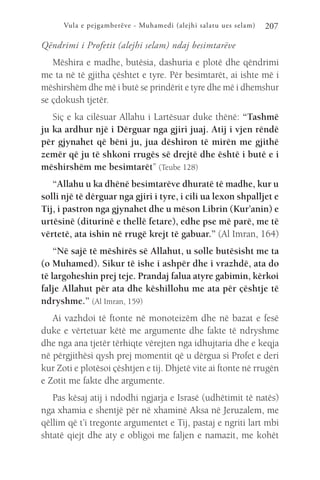 Vula e pejgamberëve - Muhamedi (alejhi salatu ues selam) 207
Qëndrimi i Profetit (alejhi selam) ndaj besimtarëve
Mëshira e madhe, butësia, dashuria e plotë dhe qëndrimi
me ta në të gjitha çështet e tyre. Për besimtarët, ai ishte më i
mëshirshëm dhe më i butë se prindërit e tyre dhe më i dhemshur
se çdokush tjetër.
Siç e ka cilësuar Allahu i Lartësuar duke thënë: “Tashmë
ju ka ardhur një i Dërguar nga gjiri juaj. Atij i vjen rëndë
për gjynahet që bëni ju, jua dëshiron të mirën me gjithë
zemër që ju të shkoni rrugës së drejtë dhe është i butë e i
mëshirshëm me besimtarët” (Teube 128)
“Allahu u ka dhënë besimtarëve dhuratë të madhe, kur u
solli një të dërguar nga gjiri i tyre, i cili ua lexon shpalljet e
Tij, i pastron nga gjynahet dhe u mëson Librin (Kur’anin) e
urtësinë (diturinë e thellë fetare), edhe pse më parë, me të
vërtetë, ata ishin në rrugë krejt të gabuar.” (Al Imran, 164)
“Në sajë të mëshirës së Allahut, u solle butësisht me ta
(o Muhamed). Sikur të ishe i ashpër dhe i vrazhdë, ata do
të largoheshin prej teje. Prandaj falua atyre gabimin, kërkoi
falje Allahut për ata dhe këshillohu me ata për çështje të
ndryshme.” (Al Imran, 159)
Ai vazhdoi të ftonte në monoteizëm dhe në bazat e fesë
duke e vërtetuar këtë me argumente dhe fakte të ndryshme
dhe nga ana tjetër tërhiqte vërejten nga idhujtaria dhe e keqja
në përgjithësi qysh prej momentit që u dërgua si Profet e deri
kur Zoti e plotësoi çështjen e tij. Dhjetë vite ai ftonte në rrugën
e Zotit me fakte dhe argumente.
Pas kësaj atij i ndodhi ngjarja e Israsë (udhëtimit të natës)
nga xhamia e shentjë për në xhaminë Aksa në Jeruzalem, me
qëllim që t’i tregonte argumentet e Tij, pastaj e ngriti lart mbi
shtatë qiejt dhe aty e obligoi me faljen e namazit, me kohët
 