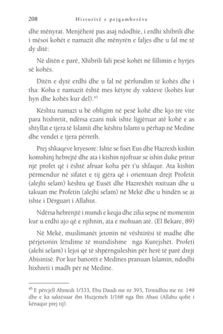 H i s t o r i t ë e p e j g a m b e r ë v e
208
dhe mënyrat. Menjëherë pas asaj ndodhie, i erdhi xhibrili dhe
i mësoi kohët e namazit dhe mënyrën e faljes dhe u fal me të
dy ditë:
Në ditën e parë, Xhibrili fali pesë kohët në fillimin e hyrjes
së kohës.
Ditën e dytë erdhi dhe u fal në përfundim të kohës dhe i
tha: Koha e namazit është mes këtyre dy vakteve (kohës kur
hyn dhe kohës kur del).45
Kështu namazi u bë obligim në pesë kohë dhe kjo tre vite
para hixhretit, ndërsa ezani nuk ishte ligjëruar atë kohë e as
shtyllat e tjera të Islamit dhe kështu Islami u përhap në Medine
dhe vendet e tjera përreth.
Prej shkaqeve kryesore: Ishte se fiset Eus dhe Hazrexh kishin
komshinj hebrejtë dhe ata i kishin njoftuar se ishin duke pritur
një profet që i është afruar koha për t’u shfaqur. Ata kishin
përmendur në sifatet e tij gjëra që i orientuan drejt Profetit
(alejhi selam) kështu që Eusët dhe Hazrexhët nxituan dhe u
takuan me Profetin (alejhi selam) në Mekë dhe u bindën se ai
ishte i Dërguari i Allahut.
Ndërsa hebrenjtë i mundi e keqja dhe zilia sepse në momentin
kur u erdhi ajo që e njihnin, ata e mohuan atë. (El Bekare, 89)
Në Mekë, muslimanët jetonin në vështirësi të madhe dhe
përjetonin lëndime të mundishme nga Kurejshët. Profeti
(alehi selam) i lejoi që të shpërnguleshin për herë të parë drejt
Abisinisë. Por kur banorët e Medines pranuan Islamin, ndodhi
hixhreti i madh për në Medine.
45 
E përcjell Ahmedi 1/333, Ebu Daudi me nr 393, Tirmidhiu me nr. 149
dhe e ka saktësuar ibn Huzjemeh 1/168 nga Ibn Abasi (Allahu qoftë i
kënaqur prej tij).
 