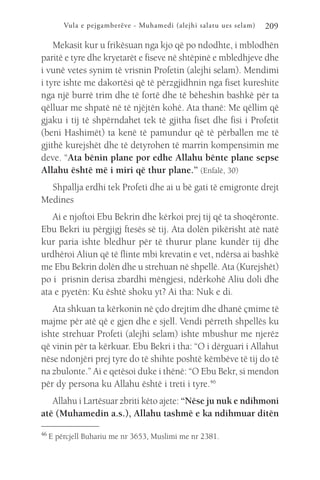 Vula e pejgamberëve - Muhamedi (alejhi salatu ues selam) 209
Mekasit kur u frikësuan nga kjo që po ndodhte, i mblodhën
paritë e tyre dhe kryetarët e fiseve në shtëpinë e mbledhjeve dhe
i vunë vetes synim të vrisnin Profetin (alejhi selam). Mendimi
i tyre ishte me dakortësi që të përzgjidhnin nga fiset kureshite
nga një burrë trim dhe të fortë dhe të bëheshin bashkë për ta
qëlluar me shpatë në të njëjtën kohë. Ata thanë: Me qëllim që
gjaku i tij të shpërndahet tek të gjitha fiset dhe fisi i Profetit
(beni Hashimët) ta kenë të pamundur që të përballen me të
gjithë kurejshët dhe të detyrohen të marrin kompensimin me
deve. “Ata bënin plane por edhe Allahu bënte plane sepse
Allahu është më i miri që thur plane.” (Enfalë, 30)
Shpallja erdhi tek Profeti dhe ai u bë gati të emigronte drejt
Medines
Ai e njoftoi Ebu Bekrin dhe kërkoi prej tij që ta shoqëronte.
Ebu Bekri iu përgjigj ftesës së tij. Ata dolën pikërisht atë natë
kur paria ishte bledhur për të thurur plane kundër tij dhe
urdhëroi Aliun që të flinte mbi krevatin e vet, ndërsa ai bashkë
me Ebu Bekrin dolën dhe u strehuan në shpellë. Ata (Kurejshët)
po i prisnin derisa zbardhi mëngjesi, ndërkohë Aliu doli dhe
ata e pyetën: Ku është shoku yt? Ai tha: Nuk e di.
Ata shkuan ta kërkonin në çdo drejtim dhe dhanë çmime të
majme për atë që e gjen dhe e sjell. Vendi përreth shpellës ku
ishte strehuar Profeti (alejhi selam) ishte mbushur me njerëz
që vinin për ta kërkuar. Ebu Bekri i tha: “O i dërguari i Allahut
nëse ndonjëri prej tyre do të shihte poshtë këmbëve të tij do të
na zbulonte.” Ai e qetësoi duke i thënë: “O Ebu Bekr, si mendon
për dy persona ku Allahu është i treti i tyre.46
Allahu i Lartësuar zbriti këto ajete: “Nëse ju nuk e ndihmoni
atë (Muhamedin a.s.), Allahu tashmë e ka ndihmuar ditën
46 
E përcjell Buhariu me nr 3653, Muslimi me nr 2381.
 