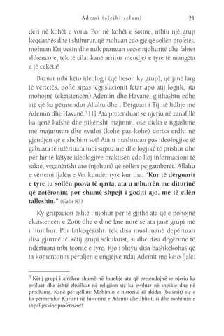 A d e m i ( a l e j h i s e l a m ) 21
deri në kohët e vona. Por në kohët e sotme, mbiu një grup
keqdashës dhe i shthurur, që mohuan çdo gjë që sollën profetët,
mohuan Krijuesin dhe nuk pranuan veçse njohuritë dhe faktet
shkencore, tek të cilat kanë arritur mendjet e tyre të mangëta
e të cekëta!
Bazuar mbi këto ideologji (që beson ky grup), që janë larg
të vërtetës, qoftë sipas legjislacionit fetar apo atij logjik, ata
mohojnë (ekzistencën) Ademin dhe Havanë, gjithashtu edhe
atë që ka përmendur Allahu dhe i Dërguari i Tij në lidhje me
Ademin dhe Havanë.3
[1] Ata pretenduan se njeriu në zanafillë
ka qenë kafshë dhe pikërisht majmun, ose diçka e ngjashme
me majmunin dhe evuloi (kohë pas kohe) derisa erdhi në
gjendjen që e shohim sot! Ata u mashtruan pas ideologjive të
gabuara të ndërtuara mbi supozime dhe logjikë të prishur dhe
për hir të këtyre ideologjive braktisën çdo lloj informacioni të
saktë, veçanërisht ato (njohuri) që sollën pejgamberët. Allahu
e vërtetoi fjalën e Vet kundër tyre kur tha: “Kur të dërguarit
e tyre iu sollën prova të qarta, ata u mburrën me diturinë
që zotëronin; por shumë shpejt i goditi ajo, me të cilën
talleshin.” (Gafir 83)
Ky grupacion është i njohur për të gjithë ata që e pohojnë
ekzistencën e Zotit dhe e dinë fare mirë se ata janë grupi më
i humbur. Por fatkeqësisht, tek disa muslimanë depërtuan
disa gjurmë të këtij grupi sekularist, si dhe disa degëzime të
ndërtuara mbi teoritë e tyre. Kjo i shtyu disa bashkëkohas që
ta komentonin përuljen e engjëjve ndaj Ademit me këto fjalë:
3 
Këtij grupi i afrohen shumë në humbje ata që pretendojnë se njeriu ka
evoluar dhe është zhvilluar në religjion siç ka evoluar në shpikje dhe në
prodhime. Kanë për qëllim: Mohimin e historisë së akides (besimit) siç e
ka përmendur Kur’ani në historinë e Ademit dhe Iblisit, si dhe mohimin e
shpalljes dhe profetësisë!!
 