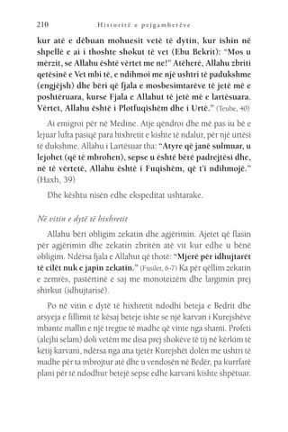 H i s t o r i t ë e p e j g a m b e r ë v e
210
kur atë e dëbuan mohuesit vetë të dytin, kur ishin në
shpellë e ai i thoshte shokut të vet (Ebu Bekrit): “Mos u
mërzit, se Allahu është vërtet me ne!” Atëherë, Allahu zbriti
qetësinë e Vet mbi të, e ndihmoi me një ushtri të padukshme
(engjëjsh) dhe bëri që fjala e mosbesimtarëve të jetë më e
poshtëruara, kurse Fjala e Allahut të jetë më e lartësuara.
Vërtet, Allahu është i Plotfuqishëm dhe i Urtë.” (Teube, 40)
Ai emigroi për në Medine. Atje qëndroi dhe më pas iu bë e
lejuar lufta pasiqë para hixhretit e kishte të ndalur, për një urtësi
të dukshme. Allahu i Lartësuar tha: “Atyre që janë sulmuar, u
lejohet (që të mbrohen), sepse u është bërë padrejtësi dhe,
në të vërtetë, Allahu është i Fuqishëm, që t’i ndihmojë.”
(Haxh, 39)
Dhe kështu nisën edhe ekspeditat ushtarake.
Në vitin e dytë të hixhretit
Allahu bëri obligim zekatin dhe agjërimin. Ajetet që flasin
për agjërimin dhe zekatin zbritën atë vit kur edhe u bënë
obligim. Ndërsa fjala e Allahut që thotë: “Mjerë për idhujtarët
të cilët nuk e japin zekatin.” (Fusilet, 6-7) Ka për qëllim zekatin
e zemrës, pastërtinë e saj me monoteizëm dhe largimin prej
shirkut (idhujtarisë).
Po në vitin e dytë të hixhretit ndodhi beteja e Bedrit dhe
arsyeja e fillimit të kësaj beteje ishte se një karvan i Kurejshëve
mbante mallin e një tregtie të madhe që vinte nga shami. Profeti
(alejhi selam) doli vetëm me disa prej shokëve të tij në kërkim të
këtij karvani, ndërsa nga ana tjetër Kurejshët dolën me ushtri të
madhe për ta mbrojtur atë dhe u vendosën në Bedër, pa kurrfarë
plani për të ndodhur betejë sepse edhe karvani kishte shpëtuar.
 