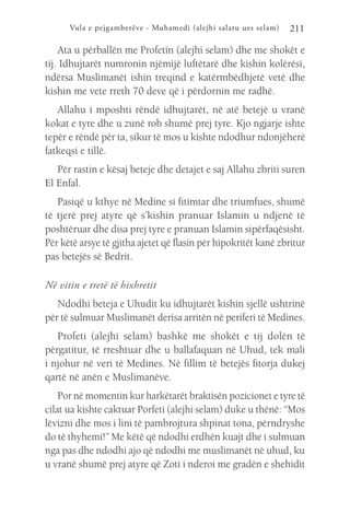 Vula e pejgamberëve - Muhamedi (alejhi salatu ues selam) 211
Ata u përballën me Profetin (alejhi selam) dhe me shokët e
tij. Idhujtarët numronin njëmijë luftëtarë dhe kishin kolërësi,
ndërsa Muslimanët ishin treqind e katërmbëdhjetë vetë dhe
kishin me vete rreth 70 deve që i përdornin me radhë.
Allahu i mposhti rëndë idhujtarët, në atë betejë u vranë
kokat e tyre dhe u zunë rob shumë prej tyre. Kjo ngjarje ishte
tepër e rëndë për ta, sikur të mos u kishte ndodhur ndonjëherë
fatkeqsi e tillë.
Për rastin e kësaj beteje dhe detajet e saj Allahu zbriti suren
El Enfal.
Pasiqë u kthye në Medine si fitimtar dhe triumfues, shumë
të tjerë prej atyre që s’kishin pranuar Islamin u ndjenë të
poshtëruar dhe disa prej tyre e pranuan Islamin sipërfaqësisht.
Për këtë arsye të gjitha ajetet që flasin për hipokritët kanë zbritur
pas betejës së Bedrit.
Në vitin e tretë të hixhretit
Ndodhi beteja e Uhudit ku idhujtarët kishin sjellë ushtrinë
për të sulmuar Muslimanët derisa arritën në periferi të Medines.
Profeti (alejhi selam) bashkë me shokët e tij dolën të
përgatitur, të rreshtuar dhe u ballafaquan në Uhud, tek mali
i njohur në veri të Medines. Në fillim të betejës fitorja dukej
qartë në anën e Muslimanëve.
Por në momentin kur harkëtarët braktisën pozicionet e tyre të
cilat ua kishte caktuar Porfeti (alejhi selam) duke u thënë: “Mos
lëvizni dhe mos i lini të pambrojtura shpinat tona, përndryshe
do të thyhemi!” Me këtë që ndodhi erdhën kuajt dhe i sulmuan
nga pas dhe ndodhi ajo që ndodhi me muslimanët në uhud, ku
u vranë shumë prej atyre që Zoti i nderoi me gradën e shehidit
 