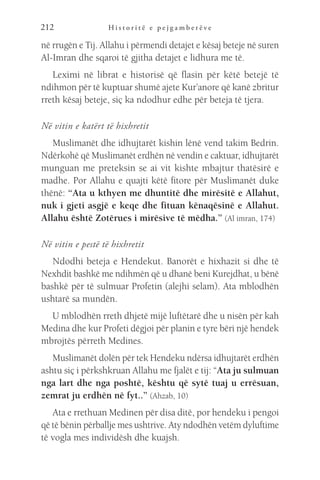 H i s t o r i t ë e p e j g a m b e r ë v e
212
në rrugën e Tij. Allahu i përmendi detajet e kësaj beteje në suren
Al-Imran dhe sqaroi të gjitha detajet e lidhura me të.
Leximi në librat e historisë që flasin për këtë betejë të
ndihmon për të kuptuar shumë ajete Kur’anore që kanë zbritur
rreth kësaj beteje, siç ka ndodhur edhe për beteja të tjera.
Në vitin e katërt të hixhretit
Muslimanët dhe idhujtarët kishin lënë vend takim Bedrin.
Ndërkohë që Muslimanët erdhën në vendin e caktuar, idhujtarët
munguan me preteksin se ai vit kishte mbajtur thatësirë e
madhe. Por Allahu e quajti këtë fitore për Muslimanët duke
thënë: “Ata u kthyen me dhuntitë dhe mirësitë e Allahut,
nuk i gjeti asgjë e keqe dhe fituan kënaqësinë e Allahut.
Allahu është Zotërues i mirësive të mëdha.” (Al imran, 174)
Në vitin e pestë të hixhretit
Ndodhi beteja e Hendekut. Banorët e hixhazit si dhe të
Nexhdit bashkë me ndihmën që u dhanë beni Kurejdhat, u bënë
bashkë për të sulmuar Profetin (alejhi selam). Ata mblodhën
ushtarë sa mundën.
U mblodhën rreth dhjetë mijë luftëtarë dhe u nisën për kah
Medina dhe kur Profeti dëgjoi për planin e tyre bëri një hendek
mbrojtës përreth Medines.
Muslimanët dolën për tek Hendeku ndërsa idhujtarët erdhën
ashtu siç i përkshkruan Allahu me fjalët e tij: “Ata ju sulmuan
nga lart dhe nga poshtë, kështu që sytë tuaj u errësuan,
zemrat ju erdhën në fyt..” (Ahzab, 10)
Ata e rrethuan Medinen për disa ditë, por hendeku i pengoi
që të bënin përballje mes ushtrive. Aty ndodhën vetëm dyluftime
të vogla mes individësh dhe kuajsh.
 