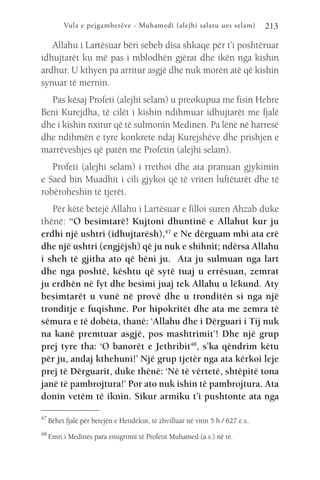Vula e pejgamberëve - Muhamedi (alejhi salatu ues selam) 213
Allahu i Lartësuar bëri sebeb disa shkaqe për t’i poshtëruar
idhujtarët ku më pas i mblodhën gjërat dhe ikën nga kishin
ardhur. U kthyen pa arritur asgjë dhe nuk morën atë që kishin
synuar të mernin.
Pas kësaj Profeti (alejhi selam) u preokupua me fisin Hebre
Beni Kurejdha, të cilët i kishin ndihmuar idhujtarët me fjalë
dhe i kishin nxitur që të sulmonin Medinen. Pa lënë në harresë
dhe ndihmën e tyre konkrete ndaj Kurejshëve dhe prishjen e
marrëveshjes që patën me Profetin (alejhi selam).
Profeti (alejhi selam) i rrethoi dhe ata pranuan gjykimin
e Saed bin Muadhit i cili gjykoi që të vriten luftëtarët dhe të
robëroheshin të tjerët.
Për këtë betejë Allahu i Lartësuar e filloi suren Ahzab duke
thënë: “O besimtarë! Kujtoni dhuntinë e Allahut kur ju
erdhi një ushtri (idhujtarësh),47
e Ne dërguam mbi ata erë
dhe një ushtri (engjëjsh) që ju nuk e shihnit; ndërsa Allahu
i sheh të gjitha ato që bëni ju. Ata ju sulmuan nga lart
dhe nga poshtë, kështu që sytë tuaj u errësuan, zemrat
ju erdhën në fyt dhe besimi juaj tek Allahu u lëkund. Aty
besimtarët u vunë në provë dhe u tronditën si nga një
tronditje e fuqishme. Por hipokritët dhe ata me zemra të
sëmura e të dobëta, thanë: ‘Allahu dhe i Dërguari i Tij nuk
na kanë premtuar asgjë, pos mashtrimit’! Dhe një grup
prej tyre tha: ‘O banorët e Jethribit48
, s’ka qëndrim këtu
për ju, andaj kthehuni!’ Një grup tjetër nga ata kërkoi leje
prej të Dërguarit, duke thënë: ‘Në të vërtetë, shtëpitë tona
janë të pambrojtura!’ Por ato nuk ishin të pambrojtura. Ata
donin vetëm të iknin. Sikur armiku t’i pushtonte ata nga
47 
Bëhet fjalë për betejën e Hendekut, të zhvilluar në vitin 5 h / 627 e.s..
48 
Emri i Medinës para emigrimit të Profetit Muhamed (a.s.) në të.
 
