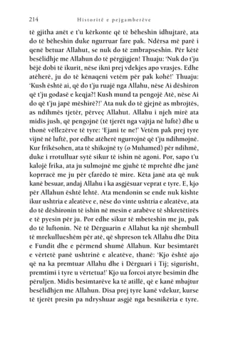 H i s t o r i t ë e p e j g a m b e r ë v e
214
të gjitha anët e t’u kërkonte që të bëheshin idhujtarë, ata
do të bëheshin duke ngurruar fare pak. Ndërsa më parë i
qenë betuar Allahut, se nuk do të zmbrapseshin. Për këtë
besëlidhje me Allahun do të përgjigjen! Thuaju: ‘Nuk do t’ju
bëjë dobi të ikurit, nëse ikni prej vdekjes apo vrasjes. Edhe
atëherë, ju do të kënaqeni vetëm për pak kohë!’ Thuaju:
‘Kush është ai, që do t’ju ruajë nga Allahu, nëse Ai dëshiron
që t’ju godasë e keqja?! Kush mund ta pengojë Atë, nëse Ai
do që t’ju japë mëshirë?!’ Ata nuk do të gjejnë as mbrojtës,
as ndihmës tjetër, përveç Allahut. Allahu i njeh mirë ata
midis jush, që pengojnë (të tjerët nga vajtja në luftë) dhe u
thonë vëllezërve të tyre: ‘Ejani te ne!’ Vetëm pak prej tyre
vijnë në luftë, por edhe atëherë ngurrojnë që t’ju ndihmojnë.
Kur frikësohen, ata të shikojnë ty (o Muhamed) për ndihmë,
duke i rrotulluar sytë sikur të ishin në agoni. Por, sapo t’u
kalojë frika, ata ju sulmojnë me gjuhë të mprehtë dhe janë
koprracë me ju për çfarëdo të mire. Këta janë ata që nuk
kanë besuar, andaj Allahu i ka asgjësuar veprat e tyre. E, kjo
për Allahun është lehtë. Ata mendonin se ende nuk kishte
ikur ushtria e aleatëve e, nëse do vinte ushtria e aleatëve, ata
do të dëshironin të ishin në mesin e arabëve të shkretëtirës
e të pyesin për ju. Por edhe sikur të mbeteshin me ju, pak
do të luftonin. Në të Dërguarin e Allahut ka një shembull
të mrekullueshëm për atë, që shpreson tek Allahu dhe Dita
e Fundit dhe e përmend shumë Allahun. Kur besimtarët
e vërtetë panë ushtrinë e aleatëve, thanë: ‘Kjo është ajo
që na ka premtuar Allahu dhe i Dërguari i Tij; sigurisht,
premtimi i tyre u vërtetua!’ Kjo ua forcoi atyre besimin dhe
përuljen. Midis besimtarëve ka të atillë, që e kanë mbajtur
besëlidhjen me Allahun. Disa prej tyre kanë vdekur, kurse
të tjerët presin pa ndryshuar asgjë nga besnikëria e tyre.
 